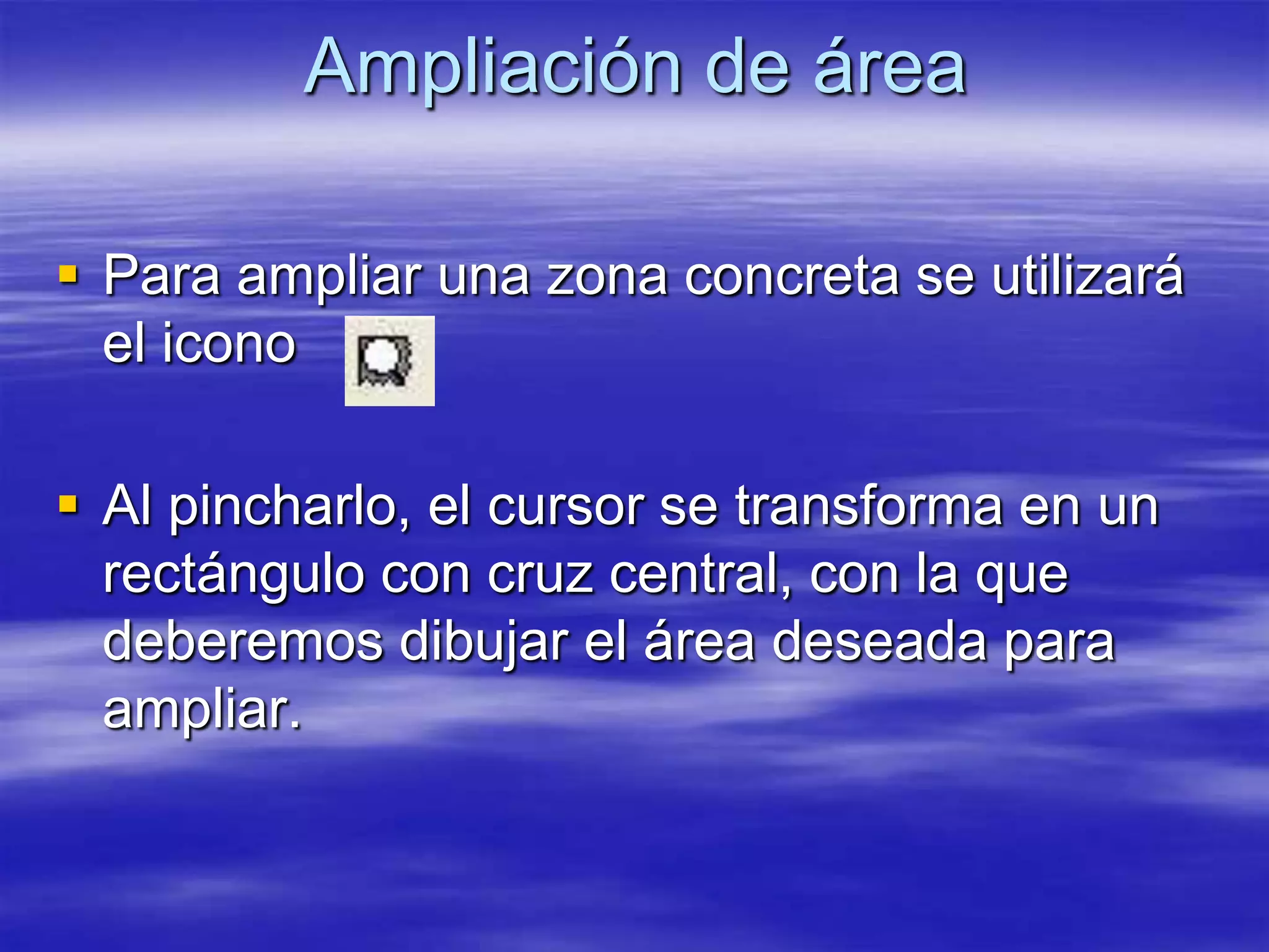 Ampliación de área

 Para ampliar una zona concreta se utilizará
  el icono

 Al pincharlo, el cursor se transforma en un
  rectángulo con cruz central, con la que
  deberemos dibujar el área deseada para
  ampliar.
 