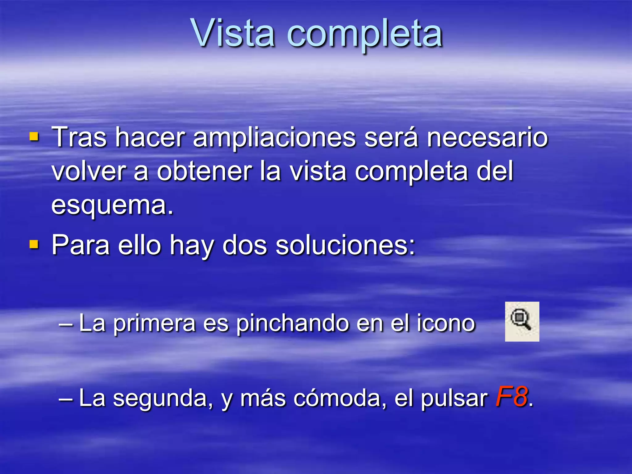 Vista completa

 Tras hacer ampliaciones será necesario
  volver a obtener la vista completa del
  esquema.
 Para ello hay dos soluciones:

  – La primera es pinchando en el icono


  – La segunda, y más cómoda, el pulsar F8.
 