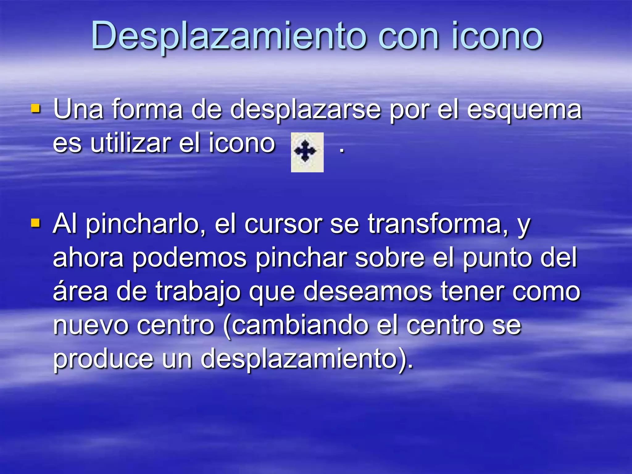 Desplazamiento con icono
 Una forma de desplazarse por el esquema
  es utilizar el icono .

 Al pincharlo, el cursor se transforma, y
  ahora podemos pinchar sobre el punto del
  área de trabajo que deseamos tener como
  nuevo centro (cambiando el centro se
  produce un desplazamiento).
 
