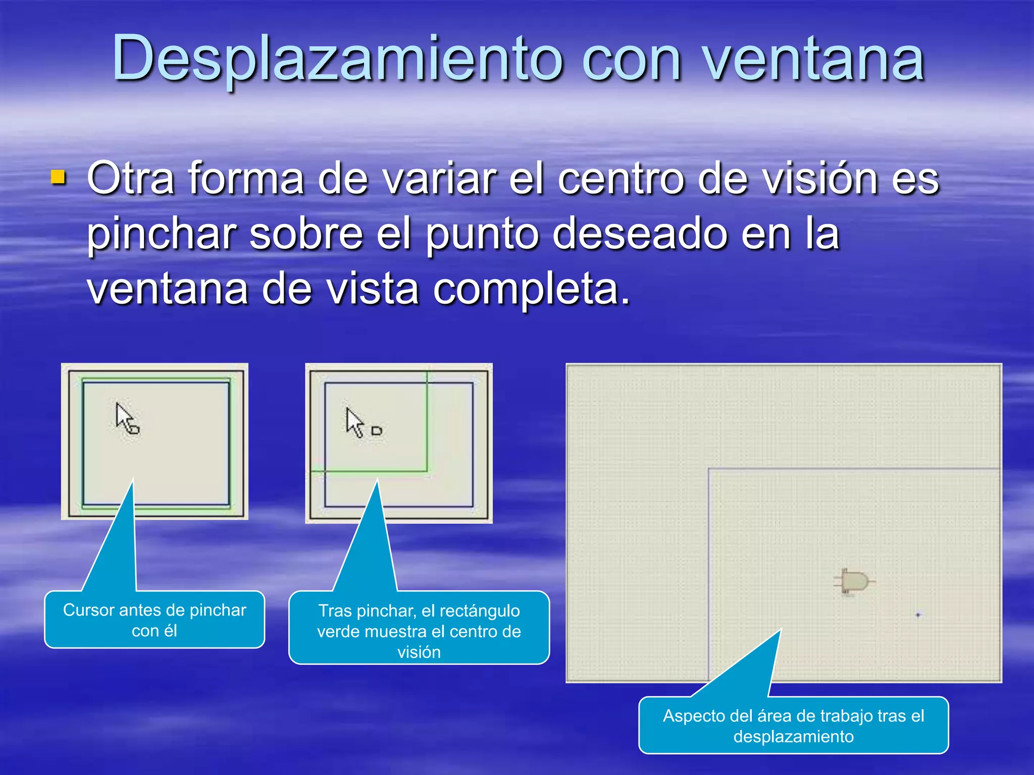 Desplazamiento con ventana
 Otra forma de variar el centro de visión es
  pinchar sobre el punto deseado en la
  ventana de vista completa.




Cursor antes de pinchar   Tras pinchar, el rectángulo
        con él            verde muestra el centro de
                                    visión


                                                        Aspecto del área de trabajo tras el
                                                                desplazamiento
 