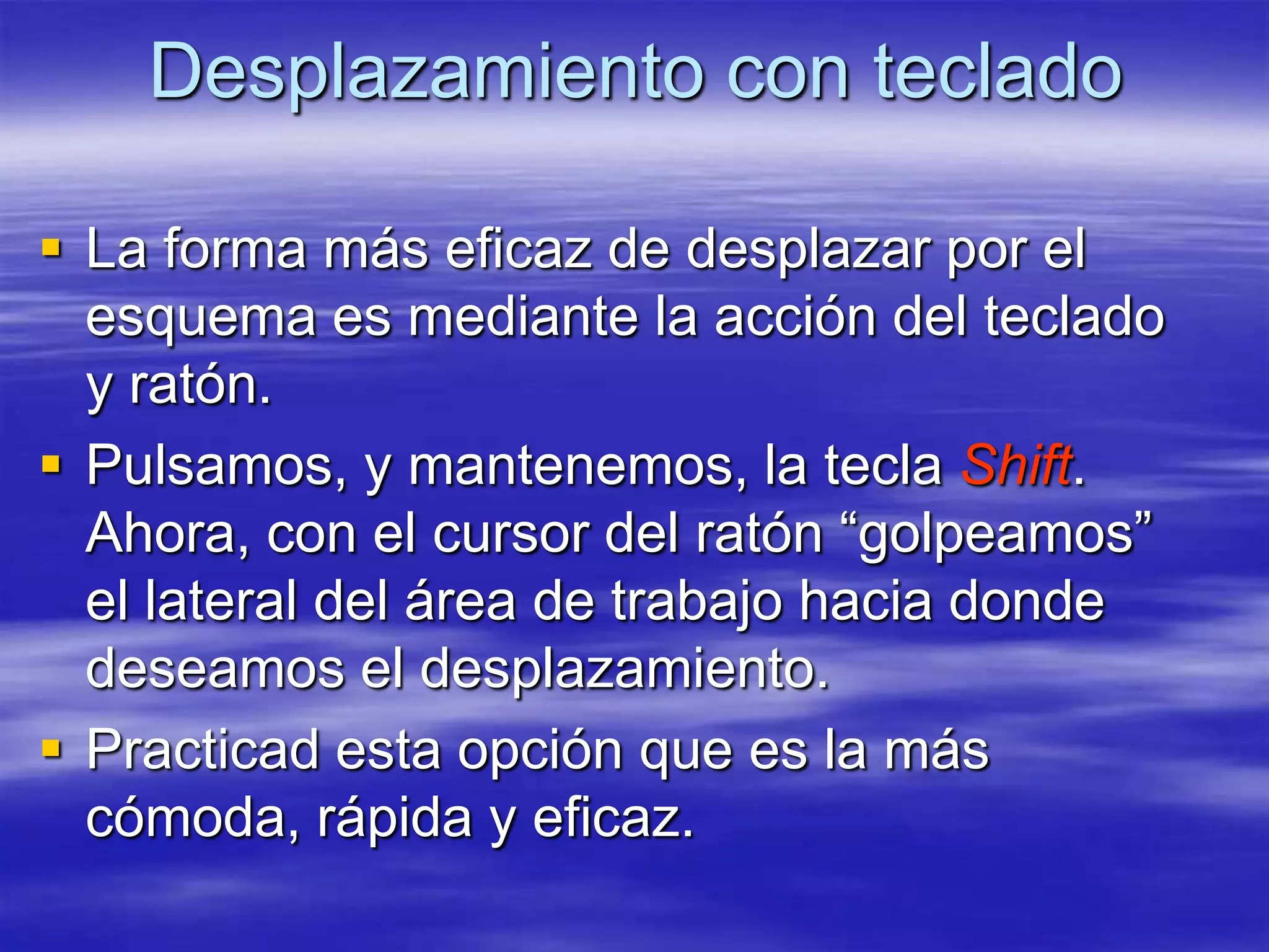 Desplazamiento con teclado

 La forma más eficaz de desplazar por el
  esquema es mediante la acción del teclado
  y ratón.
 Pulsamos, y mantenemos, la tecla Shift.
  Ahora, con el cursor del ratón “golpeamos”
  el lateral del área de trabajo hacia donde
  deseamos el desplazamiento.
 Practicad esta opción que es la más
  cómoda, rápida y eficaz.
 