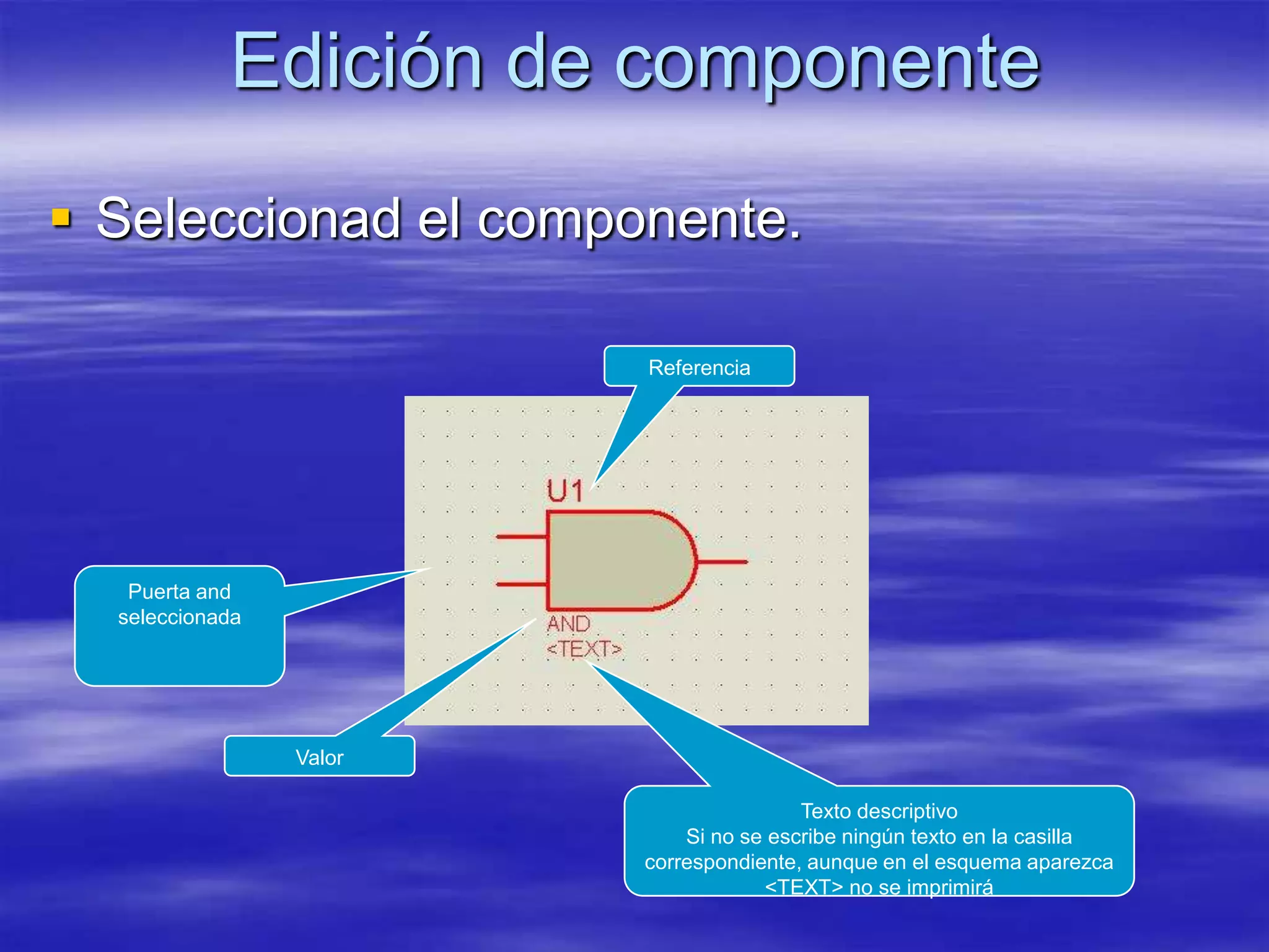 Edición de componente
 Seleccionad el componente.

                         Referencia




   Puerta and
  seleccionada




                 Valor

                                         Texto descriptivo
                             Si no se escribe ningún texto en la casilla
                         correspondiente, aunque en el esquema aparezca
                                     <TEXT> no se imprimirá
 
