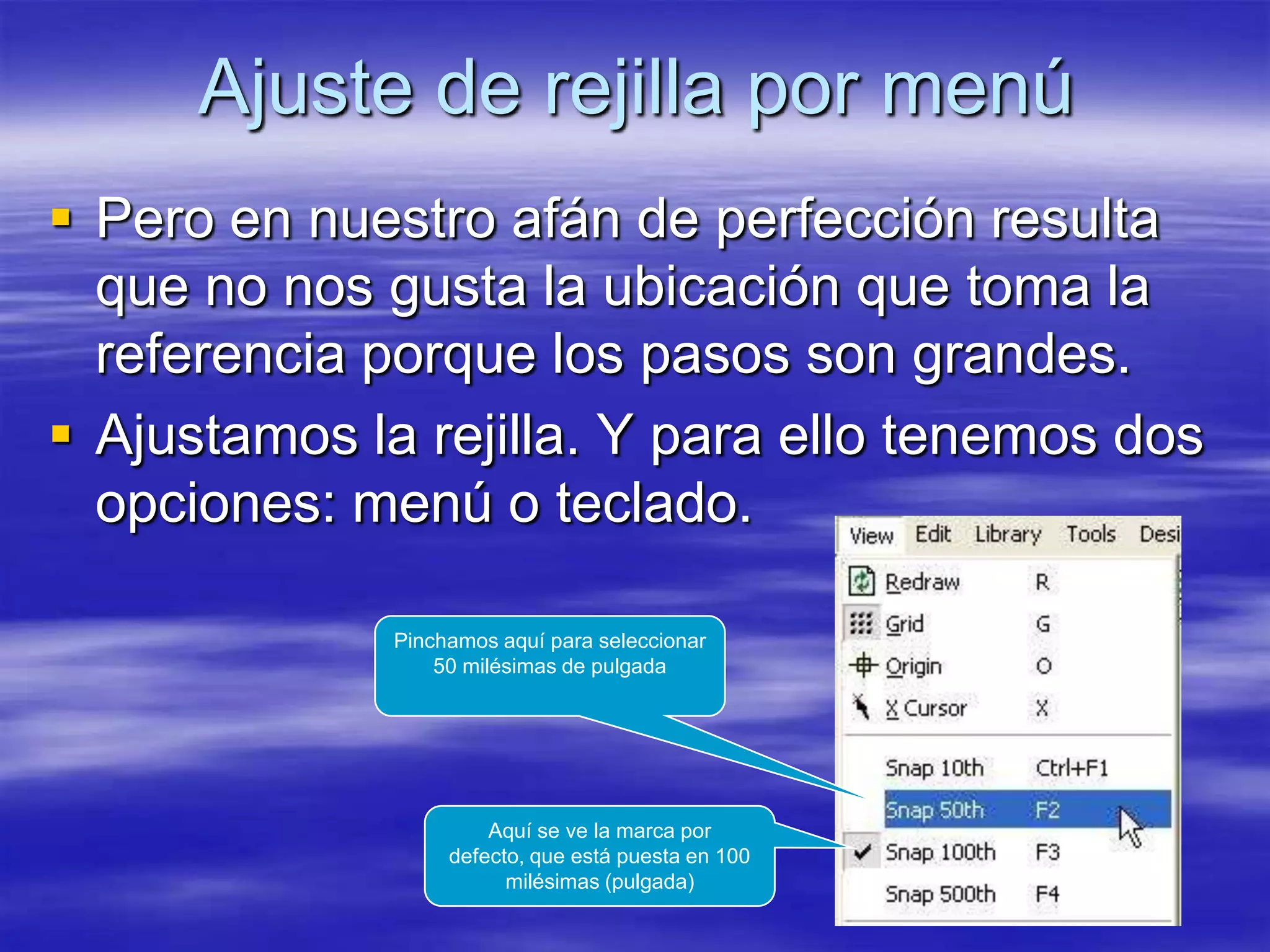 Ajuste de rejilla por menú
 Pero en nuestro afán de perfección resulta
  que no nos gusta la ubicación que toma la
  referencia porque los pasos son grandes.
 Ajustamos la rejilla. Y para ello tenemos dos
  opciones: menú o teclado.

              Pinchamos aquí para seleccionar
                  50 milésimas de pulgada




                       Aquí se ve la marca por
                   defecto, que está puesta en 100
                         milésimas (pulgada)
 
