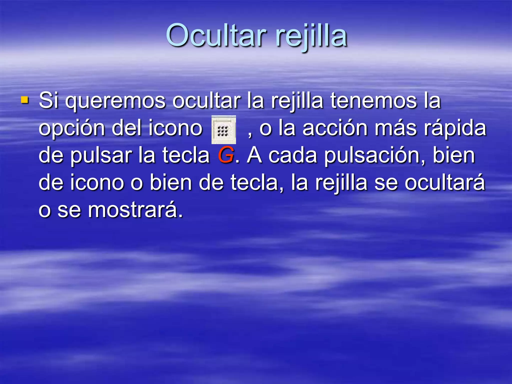 Ocultar rejilla
 Si queremos ocultar la rejilla tenemos la
  opción del icono      , o la acción más rápida
  de pulsar la tecla G. A cada pulsación, bien
  de icono o bien de tecla, la rejilla se ocultará
  o se mostrará.
 
