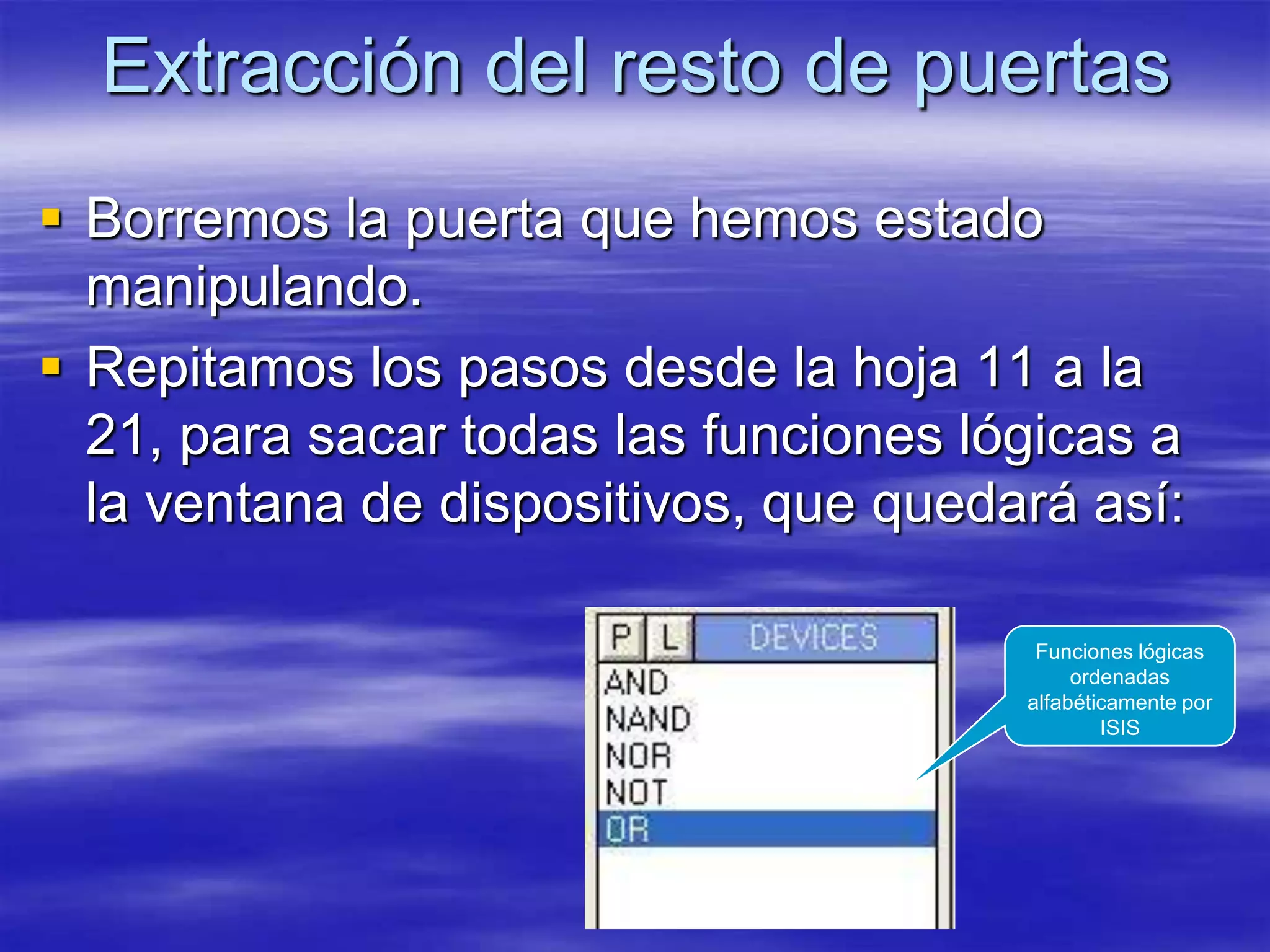 Extracción del resto de puertas
 Borremos la puerta que hemos estado
  manipulando.
 Repitamos los pasos desde la hoja 11 a la
  21, para sacar todas las funciones lógicas a
  la ventana de dispositivos, que quedará así:

                                        Funciones lógicas
                                            ordenadas
                                       alfabéticamente por
                                               ISIS
 