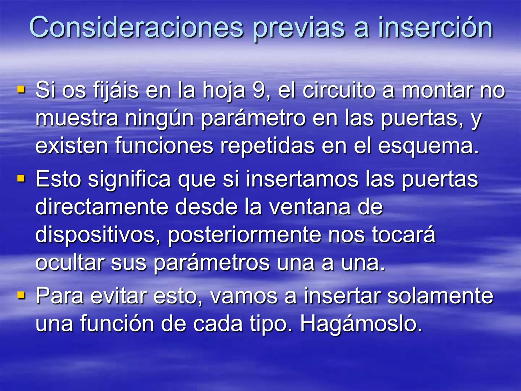 Consideraciones previas a inserción

 Si os fijáis en la hoja 9, el circuito a montar no
  muestra ningún parámetro en las puertas, y
  existen funciones repetidas en el esquema.
 Esto significa que si insertamos las puertas
  directamente desde la ventana de
  dispositivos, posteriormente nos tocará
  ocultar sus parámetros una a una.
 Para evitar esto, vamos a insertar solamente
  una función de cada tipo. Hagámoslo.
 
