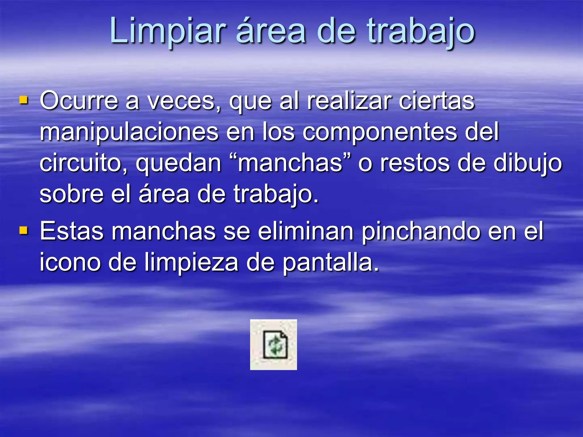 Limpiar área de trabajo
 Ocurre a veces, que al realizar ciertas
  manipulaciones en los componentes del
  circuito, quedan “manchas” o restos de dibujo
  sobre el área de trabajo.
 Estas manchas se eliminan pinchando en el
  icono de limpieza de pantalla.
 