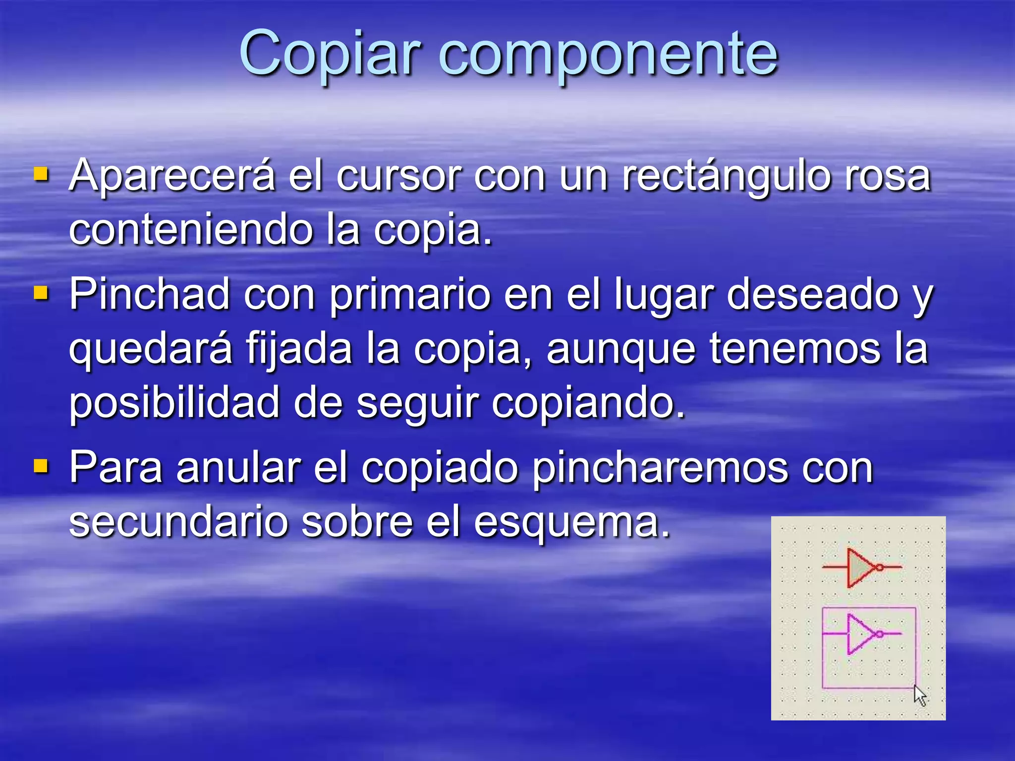 Copiar componente
 Aparecerá el cursor con un rectángulo rosa
  conteniendo la copia.
 Pinchad con primario en el lugar deseado y
  quedará fijada la copia, aunque tenemos la
  posibilidad de seguir copiando.
 Para anular el copiado pincharemos con
  secundario sobre el esquema.
 