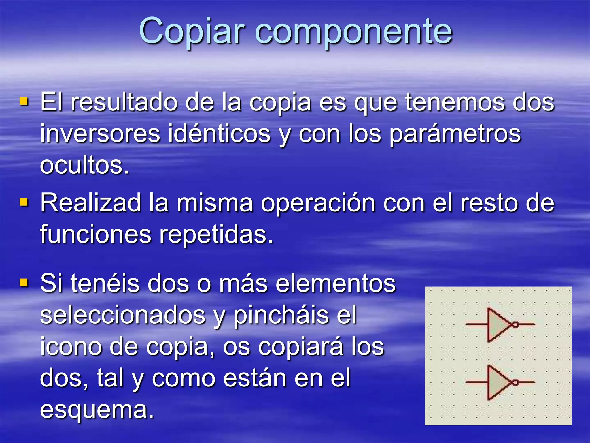 Copiar componente
 El resultado de la copia es que tenemos dos
  inversores idénticos y con los parámetros
  ocultos.
 Realizad la misma operación con el resto de
  funciones repetidas.
 Si tenéis dos o más elementos
  seleccionados y pincháis el
  icono de copia, os copiará los
  dos, tal y como están en el
  esquema.
 
