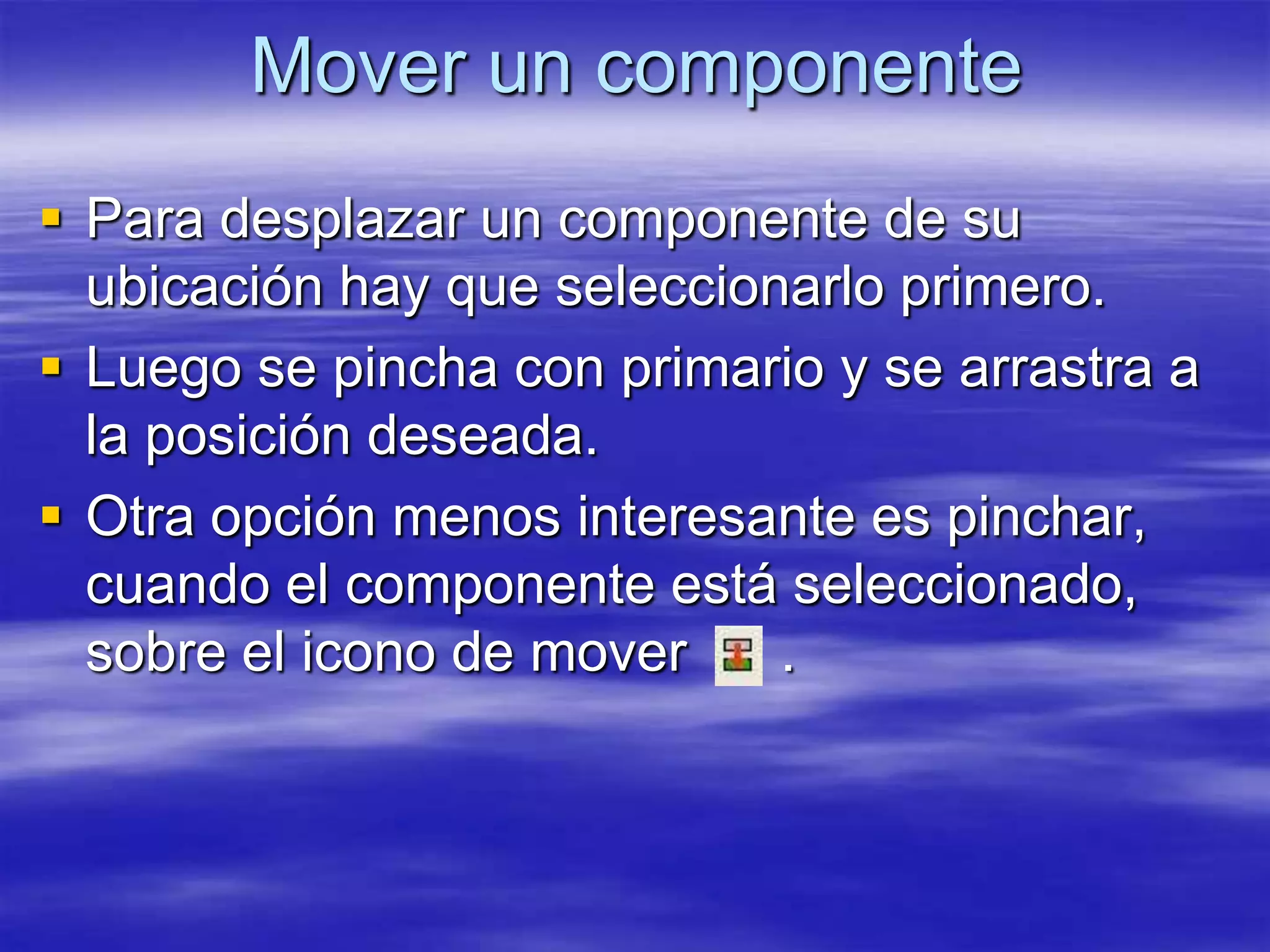 Mover un componente
 Para desplazar un componente de su
  ubicación hay que seleccionarlo primero.
 Luego se pincha con primario y se arrastra a
  la posición deseada.
 Otra opción menos interesante es pinchar,
  cuando el componente está seleccionado,
  sobre el icono de mover    .
 