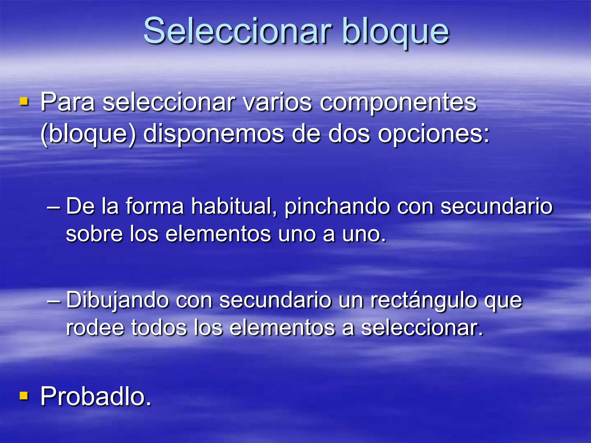 Seleccionar bloque
 Para seleccionar varios componentes
  (bloque) disponemos de dos opciones:

  – De la forma habitual, pinchando con secundario
    sobre los elementos uno a uno.

  – Dibujando con secundario un rectángulo que
    rodee todos los elementos a seleccionar.


 Probadlo.
 