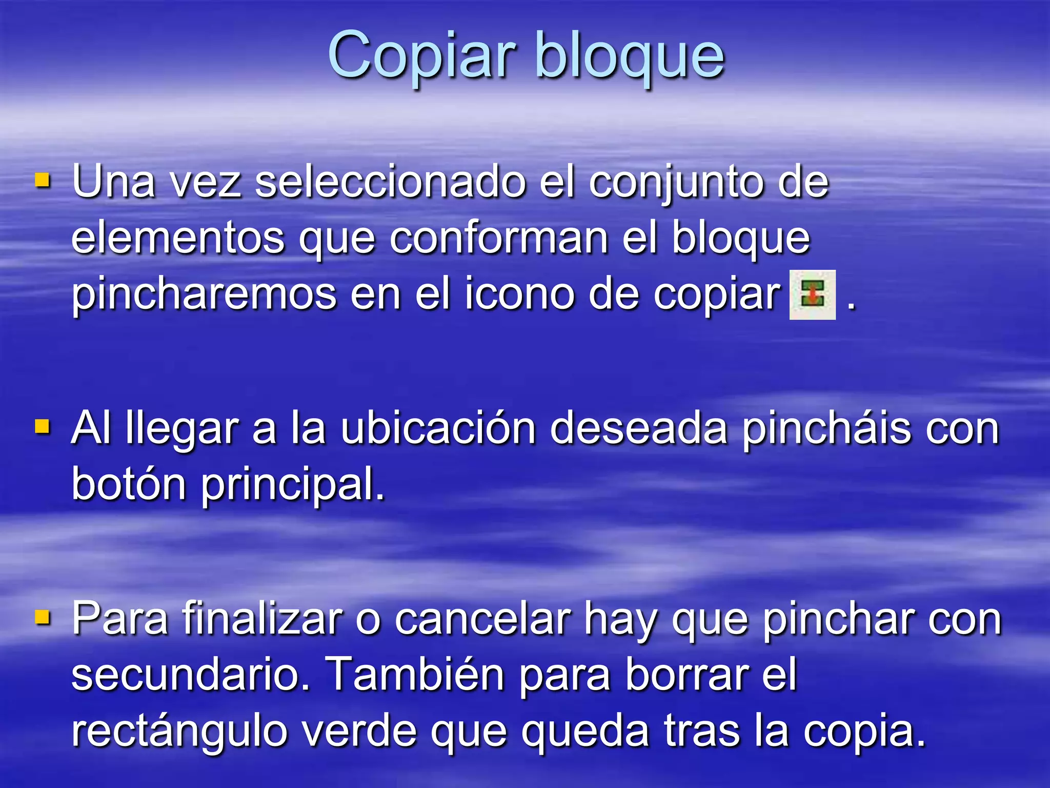 Copiar bloque
 Una vez seleccionado el conjunto de
  elementos que conforman el bloque
  pincharemos en el icono de copiar .

 Al llegar a la ubicación deseada pincháis con
  botón principal.

 Para finalizar o cancelar hay que pinchar con
  secundario. También para borrar el
  rectángulo verde que queda tras la copia.
 