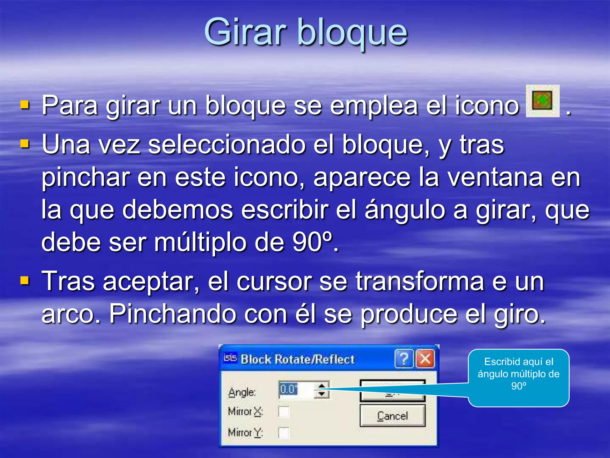 Girar bloque
 Para girar un bloque se emplea el icono     .
 Una vez seleccionado el bloque, y tras
  pinchar en este icono, aparece la ventana en
  la que debemos escribir el ángulo a girar, que
  debe ser múltiplo de 90º.
 Tras aceptar, el cursor se transforma e un
  arco. Pinchando con él se produce el giro.
                                       Escribid aquí el
                                      ángulo múltiplo de
                                             90º
 