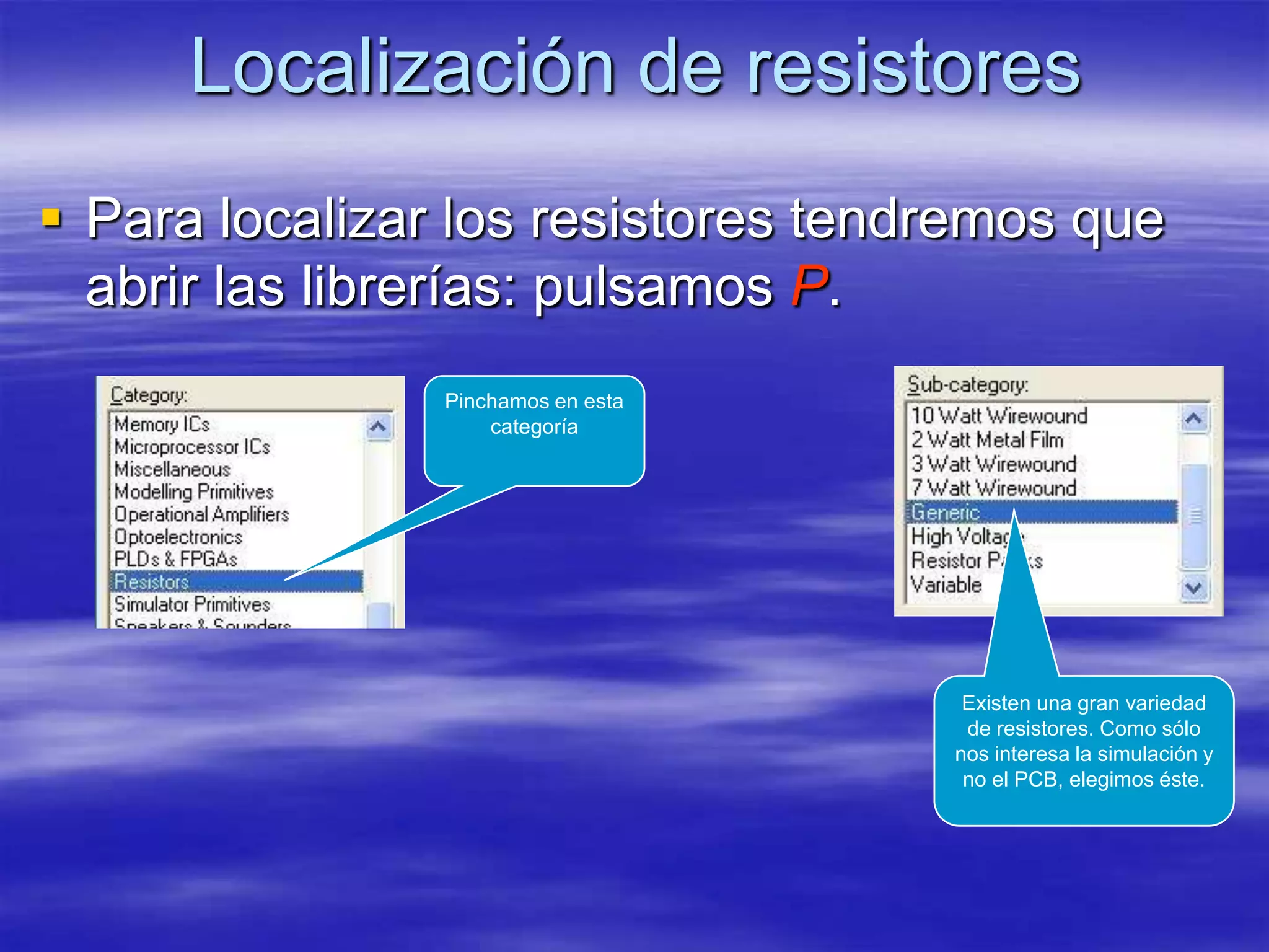 Localización de resistores
 Para localizar los resistores tendremos que
  abrir las librerías: pulsamos P.
                Pinchamos en esta
                    categoría




                                     Existen una gran variedad
                                     de resistores. Como sólo
                                    nos interesa la simulación y
                                     no el PCB, elegimos éste.
 