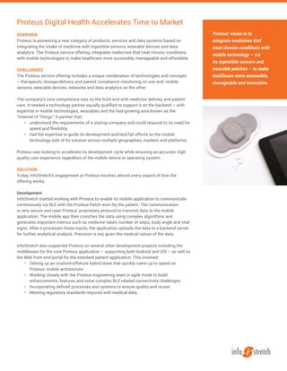 OVERVIEW
Proteus is pioneering a new category of products, services and data systems based on
integrating the intake of medicine with ingestible sensors, wearable devices and data
analytics. The Proteus service offering, integrates medicines that treat chronic conditions
with mobile technologies to make healthcare more accessible, manageable and affordable.
CHALLENGES
The Proteus service offering includes a unique combination of technologies and concepts
– therapeutic dosage/delivery and patient compliance monitoring on one end; mobile
sensors, wearable devices, networks and data analytics on the other.
The company’s core competence was on the front end with medicine delivery and patient
care. It needed a technology partner equally qualiﬁed to support it on the backend – with
expertise in mobile technologies, wearables and the fast-growing area known as the
“Internet of Things.” A partner that:
•	 understood the requirements of a startup company and could respond to its need for
speed and flexibility.
•	 had the expertise to guide its development and test/QA efforts on the mobile
technology side of its solution across multiple geographies, markets and platforms.
Proteus was looking to accelerate its development cycle while ensuring an accurate, high
quality user experience regardless of the mobile device or operating system.
SOLUTION
Today, InfoStretch’s engagement at Proteus touches almost every aspect of how the
offering works.
Development
InfoStretch started working with Proteus to enable its mobile application to communicate
continuously via BLE with the Proteus Patch worn by the patient. The communication
is very secure and uses Proteus’ proprietary protocol to transmit data to the mobile
application. The mobile app then crunches the data using complex algorithms and
generates important metrics such as medicine taken, number of steps, body angle and vital
signs. After it processes these inputs, the application uploads the data to a backend server
for further analytical analysis. Precision is key given the medical nature of the data.
InfoStretch also supported Proteus on several other development projects including the
middleware for the core Proteus application – supporting both Android and iOS – as well as
the Web front end portal for the standard patient application. This involved:
•	 Setting up an onshore-offshore hybrid team that quickly came up to speed on
Proteus’ mobile architecture.
•	 Working closely with the Proteus engineering team in agile mode to build
enhancements, features and solve complex BLE-related connectivity challenges.
•	 Incorporating defined processes and systems to ensure quality and re-use.
•	 Meeting regulatory standards required with medical data.
Proteus Digital Health Accelerates Time to Market
Proteus’ vision is to
integrate medicines that
treat chronic conditions with
mobile technology – via
its ingestible sensors and
wearable patches – to make
healthcare more accessible,
manageable and innovative.
 