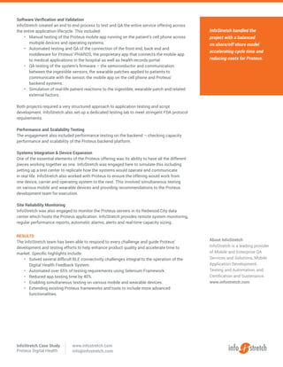 InfoStretch handled the
project with a balanced
on shore/off shore model
accelerating cycle time and
reducing costs for Proteus.
About InfoStretch
InfoStretch is a leading provider
of Mobile and Enterprise QA
Services and Solutions, Mobile
Application Development,
Testing and Automation, and
Certification and Sustenance.
www.infostretch.com
Software Verification and Validation
InfoStretch created an end to end process to test and QA the entire service offering across
the entire application lifecycle. This included:
•	 Manual testing of the Proteus mobile app running on the patient’s cell phone across
multiple devices and operating systems.
•	 Automated testing and QA of the connection of the front end, back end and
middleware for Proteus’ PHAROS, the proprietary app that connects the mobile app
to medical applications in the hospital as well as health records portal.
•	 QA testing of the system’s firmware – the semiconductor and communication
between the ingestible sensors, the wearable patches applied to patients to
communicate with the sensor, the mobile app on the cell phone and Proteus’
backend systems.
•	 Simulation of real-life patient reactions to the ingestible, wearable patch and related
external factors.
Both projects required a very structured approach to application testing and script
development. InfoStretch also set up a dedicated testing lab to meet stringent FDA protocol
requirements.
Performance and Scalability Testing
The engagement also included performance testing on the backend – checking capacity
performance and scalability of the Proteus backend platform.
Systems Integration & Device Expansion
One of the essential elements of the Proteus offering was its ability to have all the different
pieces working together as one. InfoStretch was engaged here to simulate this including
setting up a test center to replicate how the systems would operate and communicate
in real life. InfoStretch also worked with Proteus to ensure the offering would work from
one device, carrier and operating system to the next. This involved simultaneous testing
on various mobile and wearable devices and providing recommendations to the Proteus
development team for execution.
Site Reliability Monitoring
InfoStretch was also engaged to monitor the Proteus servers in its Redwood City data
center which hosts the Proteus application. InfoStretch provides remote system monitoring,
regular performance reports, automatic alarms, alerts and real-time capacity sizing.
RESULTS
The InfoStretch team has been able to respond to every challenge and guide Proteus’
development and testing efforts to help enhance product quality and accelerate time to
market. Specific highlights include:
•	 Solved several difficult BLE connectivity challenges integral to the operation of the
Digital Health Feedback System.
•	 Automated over 65% of testing requirements using Selenium Framework.
•	 Reduced app testing time by 40%.
•	 Enabling simultaneous testing on various mobile and wearable devices.
•	 Extending existing Proteus frameworks and tools to include more advanced
functionalities.
InfoStretch Case Study
Proteus Digital Health
www.infostretch.com
info@infostretch.com
 