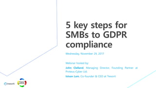 5 key steps for
SMBs to GDPR
compliance
Wednesday, November 29, 2017
Webinar hosted by:
John Clelland, Managing Director, Founding Partner at
Proteus-Cyber Ltd.
Istvan Lam, Co-founder & CEO at Tresorit
 