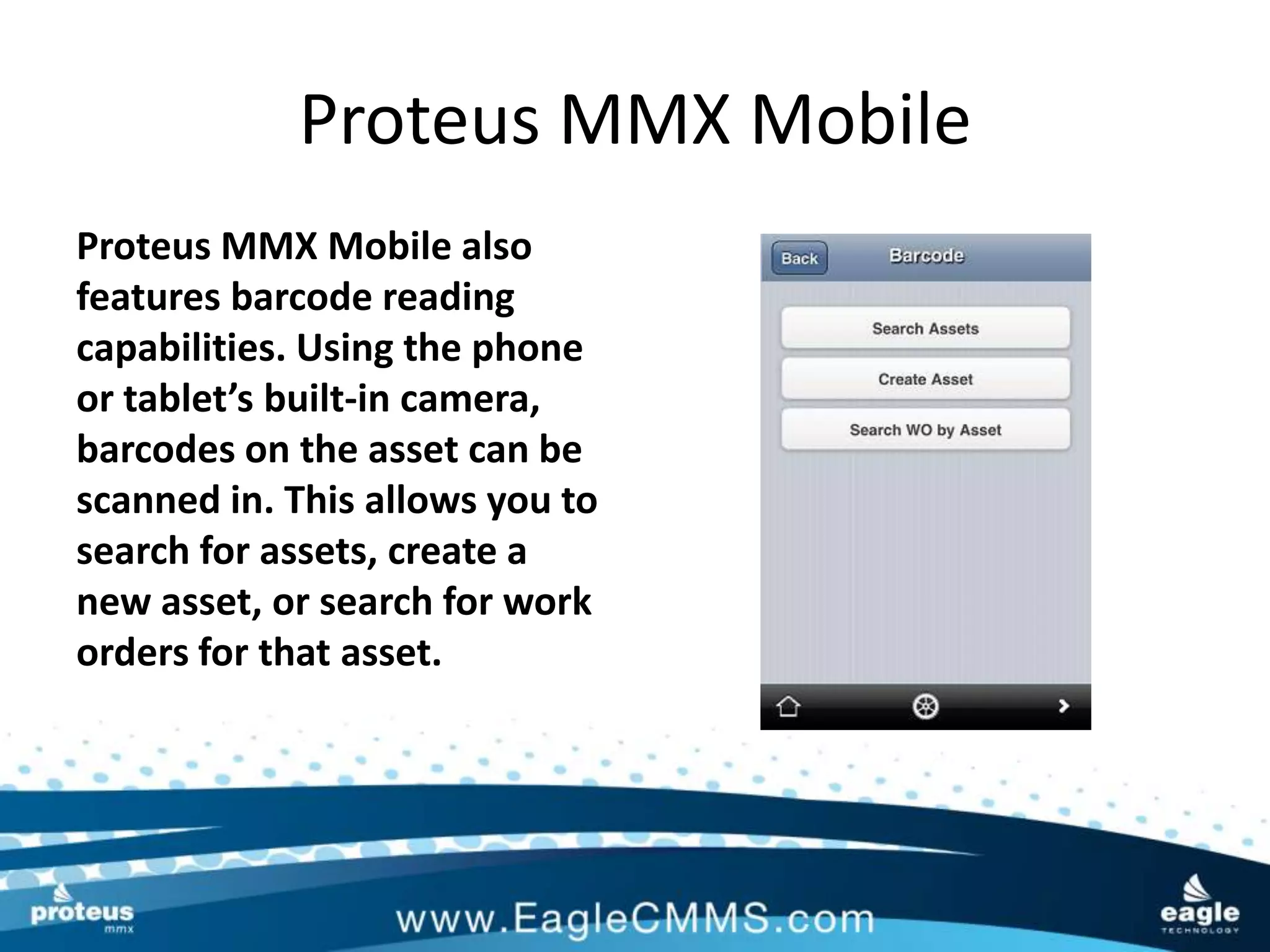 Proteus MMX Mobile
Proteus MMX Mobile also
features barcode reading
capabilities. Using the phone
or tablet’s built-in camera,
barcodes on the asset can be
scanned in. This allows you to
search for assets, create a
new asset, or search for work
orders for that asset.
 