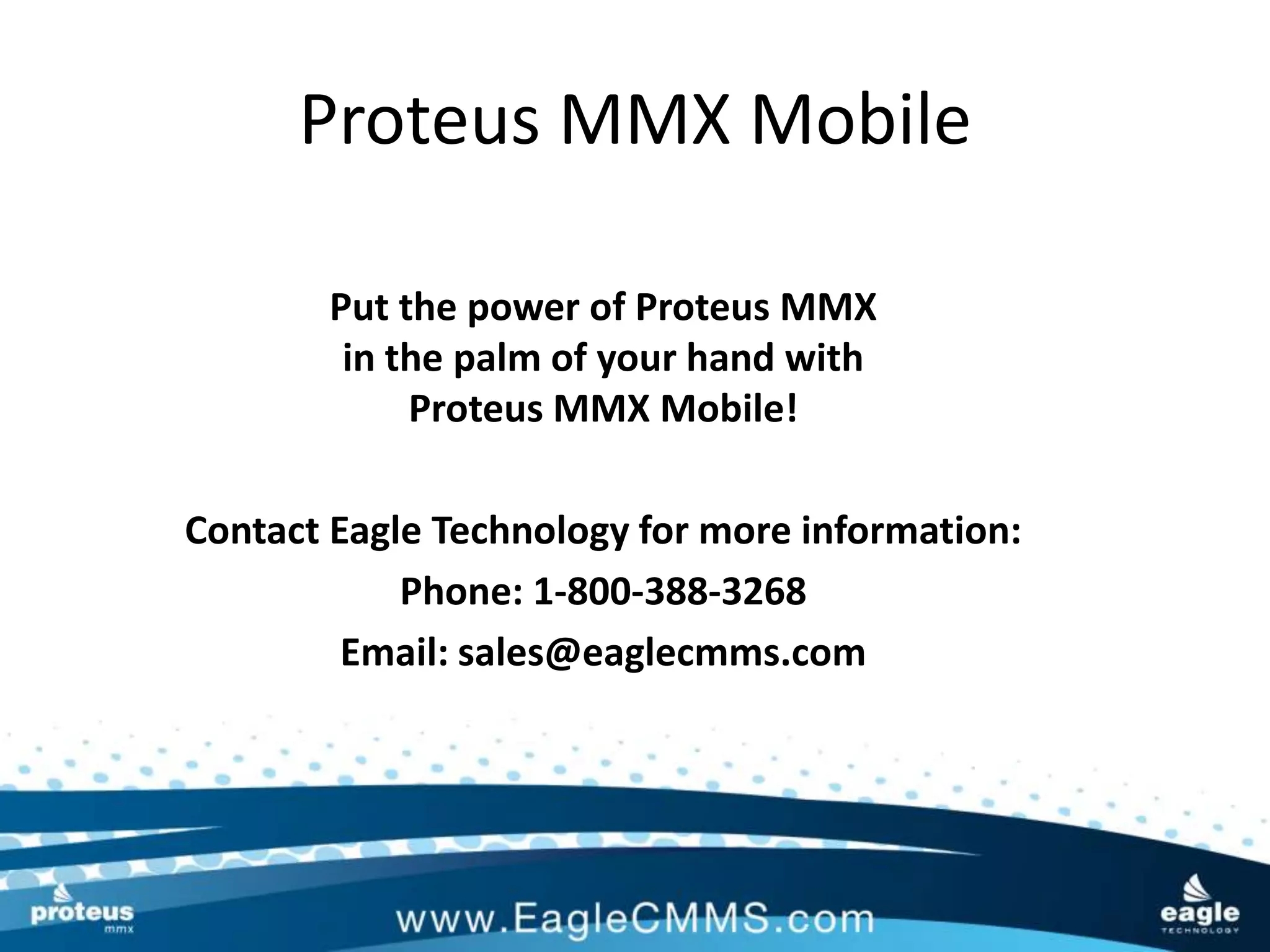 Proteus MMX Mobile

       Put the power of Proteus MMX
        in the palm of your hand with
            Proteus MMX Mobile!

Contact Eagle Technology for more information:
            Phone: 1-800-388-3268
         Email: sales@eaglecmms.com
 