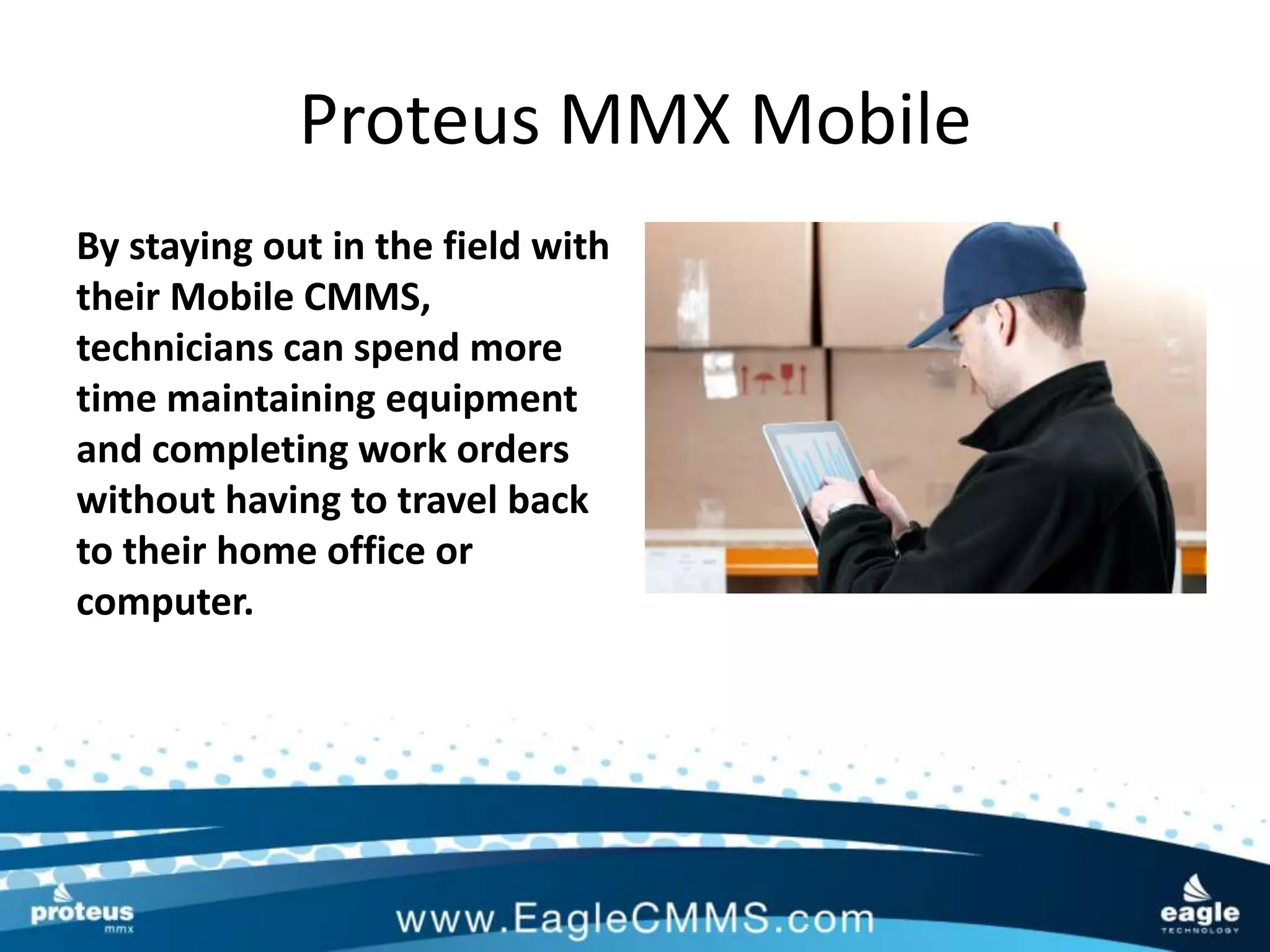 Proteus MMX Mobile
By staying out in the field with
their Mobile CMMS,
technicians can spend more
time maintaining equipment
and completing work orders
without having to travel back
to their home office or
computer.
 