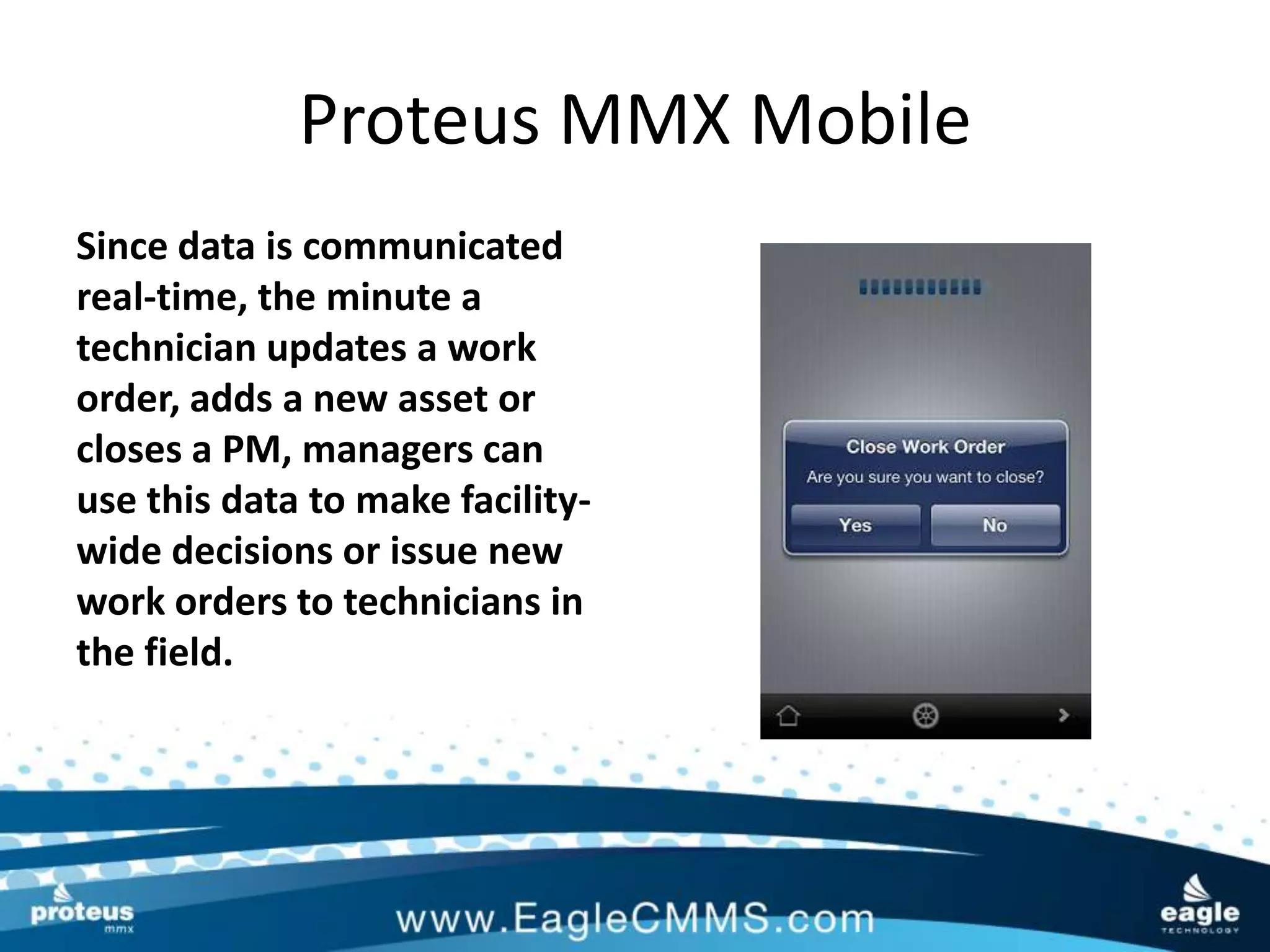 Proteus MMX Mobile
Since data is communicated
real-time, the minute a
technician updates a work
order, adds a new asset or
closes a PM, managers can
use this data to make facility-
wide decisions or issue new
work orders to technicians in
the field.
 