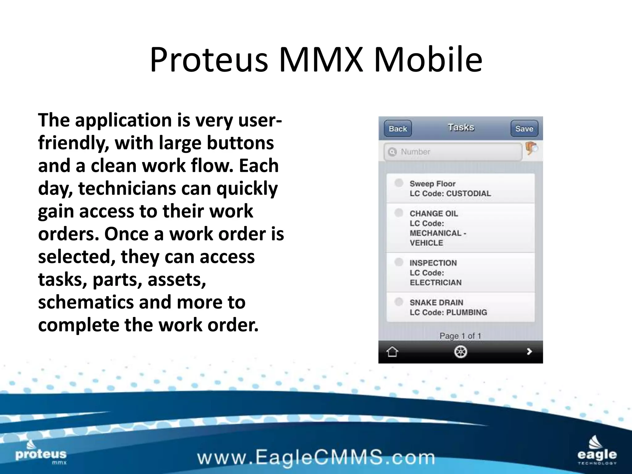Proteus MMX Mobile
The application is very user-
friendly, with large buttons
and a clean work flow. Each
day, technicians can quickly
gain access to their work
orders. Once a work order is
selected, they can access
tasks, parts, assets,
schematics and more to
complete the work order.
 