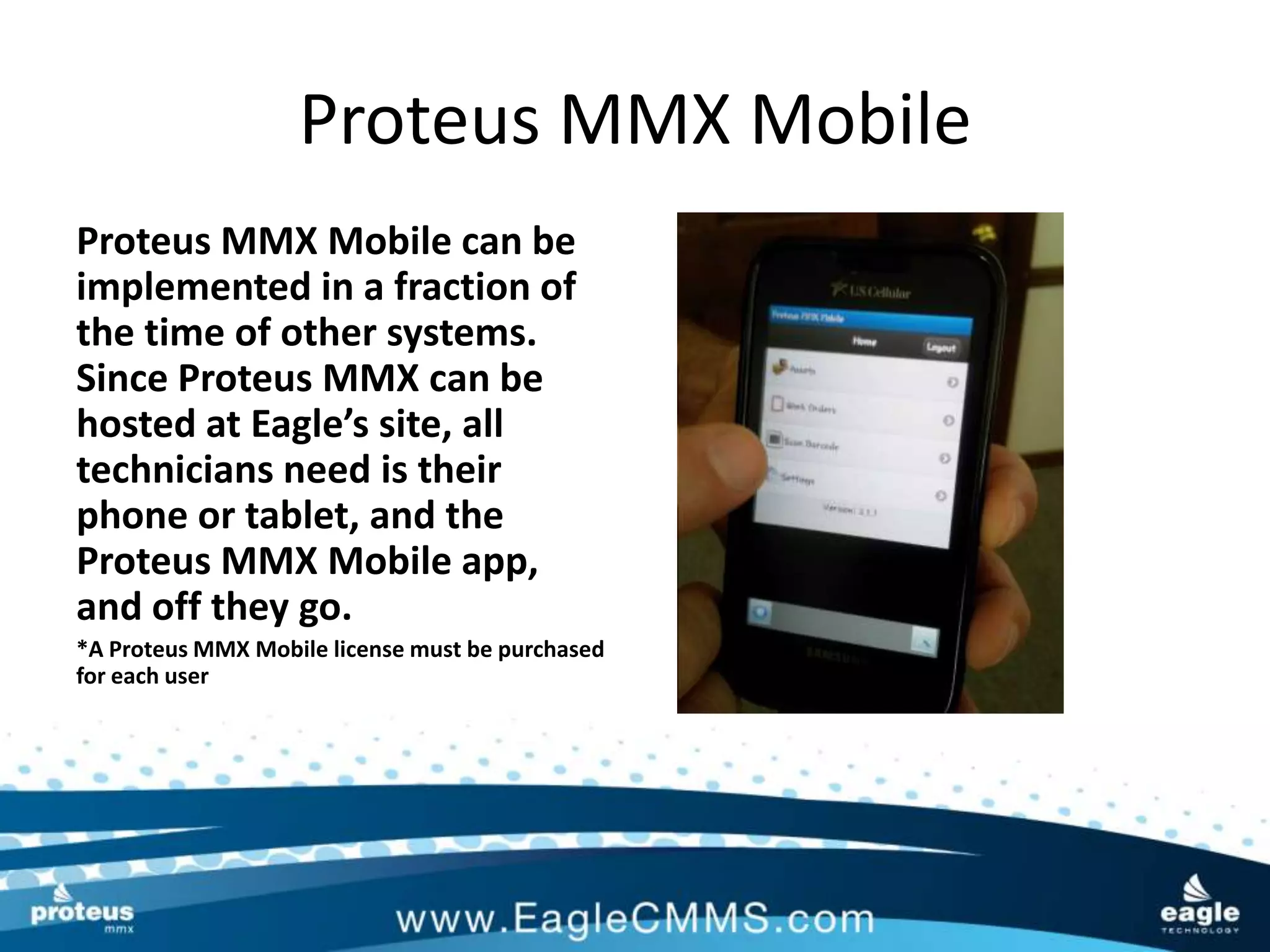 Proteus MMX Mobile
Proteus MMX Mobile can be
implemented in a fraction of
the time of other systems.
Since Proteus MMX can be
hosted at Eagle’s site, all
technicians need is their
phone or tablet, and the
Proteus MMX Mobile app,
and off they go.
*A Proteus MMX Mobile license must be purchased
for each user
 