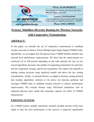 Proteus: Multiflow Diversity Routing for Wireless Networks
with Cooperative Transmissions
ABSTRACT:
In this paper, we consider the use of cooperative transmissions in multihop
wireless networks to achieve Virtual Multiple Input Single Output (VMISO) links.
Specifically, we investigate how the physical layer VMISO benefits translate into
network level performance improvements. We show that the improvements are
nontrivial (15 to 300 percent depending on the node density) but rely on two
crucial algorithmic decisions: the number of cooperating transmitters for each link;
and the cooperation strategy used by the transmitters. We explore the tradeoffs in
making routing decisions using analytical models and derive the key routing
considerations. Finally, we present Proteus, an adaptive diversity routing protocol
that includes algorithmic solutions to the above two decision problems and
leverages VMISO links in multihop wireless network to achieve performance
improvements. We evaluate Proteus using NS2-based simulations with an
enhanced physical layer model that accurately captures the effect of VMISO
transmissions
EXISTING SYSTEM:
In a VMISO system, multiple transmitters transmit encoded versions of the same
signal so that the error performance at the receiver is improved significantly
 