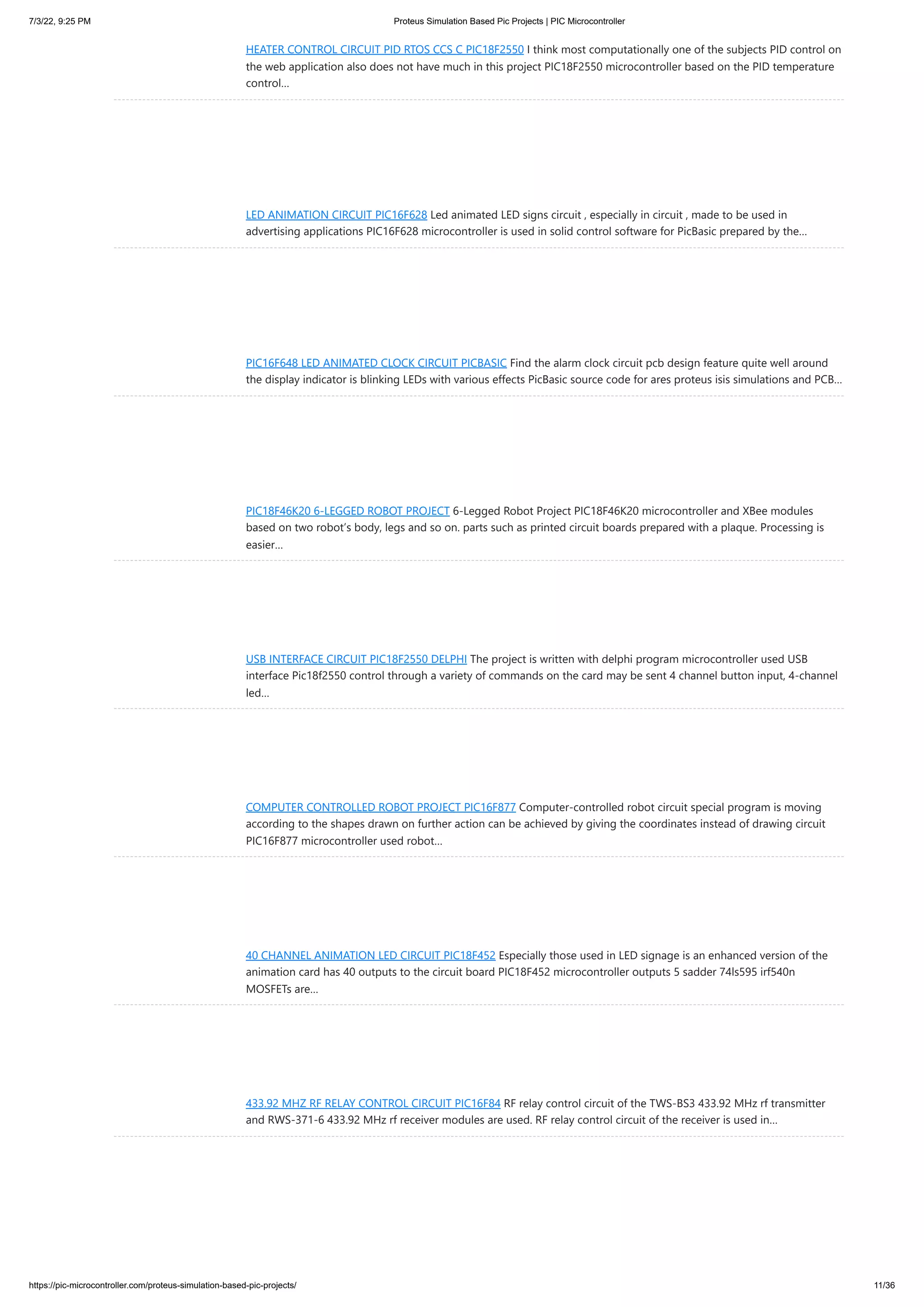 7/3/22, 9:25 PM Proteus Simulation Based Pic Projects | PIC Microcontroller https://pic-microcontroller.com/proteus-simulation-based-pic-projects/ 11/36 HEATER CONTROL CIRCUIT PID RTOS CCS C PIC18F2550 I think most computationally one of the subjects PID control on the web application also does not have much in this project PIC18F2550 microcontroller based on the PID temperature control… LED ANIMATION CIRCUIT PIC16F628 Led animated LED signs circuit , especially in circuit , made to be used in advertising applications PIC16F628 microcontroller is used in solid control software for PicBasic prepared by the… PIC16F648 LED ANIMATED CLOCK CIRCUIT PICBASIC Find the alarm clock circuit pcb design feature quite well around the display indicator is blinking LEDs with various effects PicBasic source code for ares proteus isis simulations and PCB… PIC18F46K20 6-LEGGED ROBOT PROJECT 6-Legged Robot Project PIC18F46K20 microcontroller and XBee modules based on two robot’s body, legs and so on. parts such as printed circuit boards prepared with a plaque. Processing is easier… USB INTERFACE CIRCUIT PIC18F2550 DELPHI The project is written with delphi program microcontroller used USB interface Pic18f2550 control through a variety of commands on the card may be sent 4 channel button input, 4-channel led… COMPUTER CONTROLLED ROBOT PROJECT PIC16F877 Computer-controlled robot circuit special program is moving according to the shapes drawn on further action can be achieved by giving the coordinates instead of drawing circuit PIC16F877 microcontroller used robot… 40 CHANNEL ANIMATION LED CIRCUIT PIC18F452 Especially those used in LED signage is an enhanced version of the animation card has 40 outputs to the circuit board PIC18F452 microcontroller outputs 5 sadder 74ls595 irf540n MOSFETs are… 433.92 MHZ RF RELAY CONTROL CIRCUIT PIC16F84 RF relay control circuit of the TWS-BS3 433.92 MHz rf transmitter and RWS-371-6 433.92 MHz rf receiver modules are used. RF relay control circuit of the receiver is used in… 