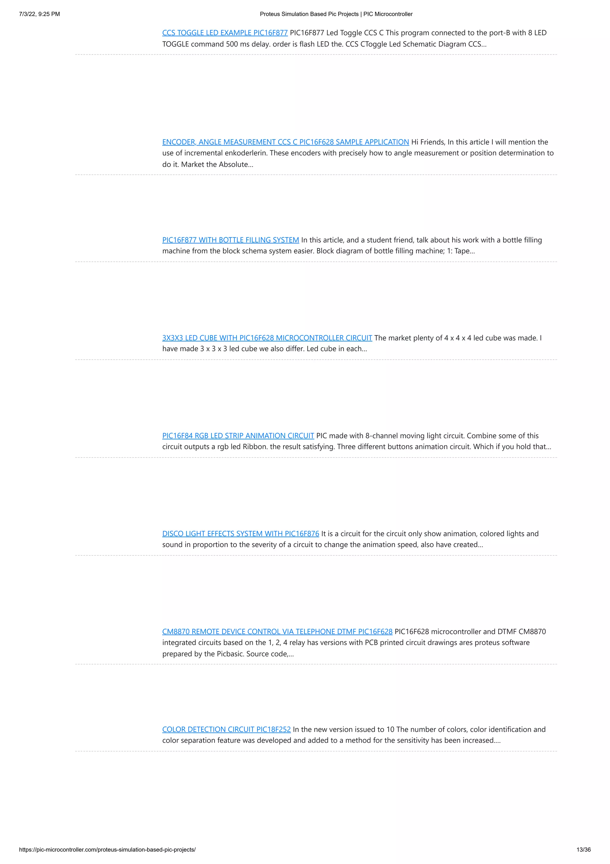 7/3/22, 9:25 PM Proteus Simulation Based Pic Projects | PIC Microcontroller https://pic-microcontroller.com/proteus-simulation-based-pic-projects/ 13/36 CCS TOGGLE LED EXAMPLE PIC16F877 PIC16F877 Led Toggle CCS C This program connected to the port-B with 8 LED TOGGLE command 500 ms delay. order is flash LED the. CCS CToggle Led Schematic Diagram CCS… ENCODER, ANGLE MEASUREMENT CCS C PIC16F628 SAMPLE APPLICATION Hi Friends, In this article I will mention the use of incremental enkoderlerin. These encoders with precisely how to angle measurement or position determination to do it. Market the Absolute… PIC16F877 WITH BOTTLE FILLING SYSTEM In this article, and a student friend, talk about his work with a bottle filling machine from the block schema system easier. Block diagram of bottle filling machine; 1: Tape… 3X3X3 LED CUBE WITH PIC16F628 MICROCONTROLLER CIRCUIT The market plenty of 4 x 4 x 4 led cube was made. I have made 3 x 3 x 3 led cube we also differ. Led cube in each… PIC16F84 RGB LED STRIP ANIMATION CIRCUIT PIC made with 8-channel moving light circuit. Combine some of this circuit outputs a rgb led Ribbon. the result satisfying. Three different buttons animation circuit. Which if you hold that… DISCO LIGHT EFFECTS SYSTEM WITH PIC16F876 It is a circuit for the circuit only show animation, colored lights and sound in proportion to the severity of a circuit to change the animation speed, also have created… CM8870 REMOTE DEVICE CONTROL VIA TELEPHONE DTMF PIC16F628 PIC16F628 microcontroller and DTMF CM8870 integrated circuits based on the 1, 2, 4 relay has versions with PCB printed circuit drawings ares proteus software prepared by the Picbasic. Source code,… COLOR DETECTION CIRCUIT PIC18F252 In the new version issued to 10 The number of colors, color identification and color separation feature was developed and added to a method for the sensitivity has been increased.… 