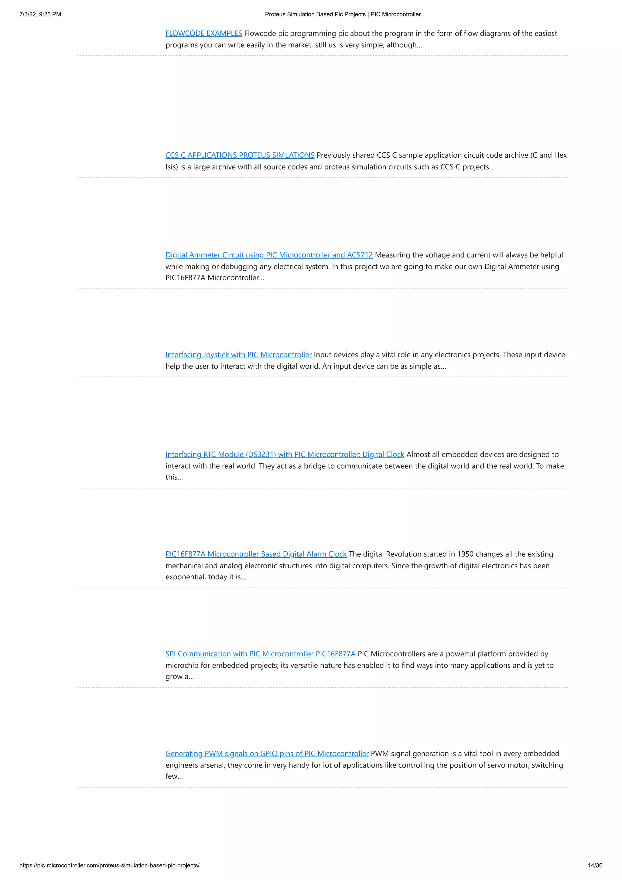7/3/22, 9:25 PM Proteus Simulation Based Pic Projects | PIC Microcontroller https://pic-microcontroller.com/proteus-simulation-based-pic-projects/ 14/36 FLOWCODE EXAMPLES Flowcode pic programming pic about the program in the form of flow diagrams of the easiest programs you can write easily in the market, still us is very simple, although… CCS C APPLICATIONS PROTEUS SIMLATIONS Previously shared CCS C sample application circuit code archive (C and Hex Isis) is a large archive with all source codes and proteus simulation circuits such as CCS C projects… Digital Ammeter Circuit using PIC Microcontroller and ACS712 Measuring the voltage and current will always be helpful while making or debugging any electrical system. In this project we are going to make our own Digital Ammeter using PIC16F877A Microcontroller… Interfacing Joystick with PIC Microcontroller Input devices play a vital role in any electronics projects. These input device help the user to interact with the digital world. An input device can be as simple as… Interfacing RTC Module (DS3231) with PIC Microcontroller: Digital Clock Almost all embedded devices are designed to interact with the real world. They act as a bridge to communicate between the digital world and the real world. To make this… PIC16F877A Microcontroller Based Digital Alarm Clock The digital Revolution started in 1950 changes all the existing mechanical and analog electronic structures into digital computers. Since the growth of digital electronics has been exponential, today it is… SPI Communication with PIC Microcontroller PIC16F877A PIC Microcontrollers are a powerful platform provided by microchip for embedded projects; its versatile nature has enabled it to find ways into many applications and is yet to grow a… Generating PWM signals on GPIO pins of PIC Microcontroller PWM signal generation is a vital tool in every embedded engineers arsenal, they come in very handy for lot of applications like controlling the position of servo motor, switching few… 