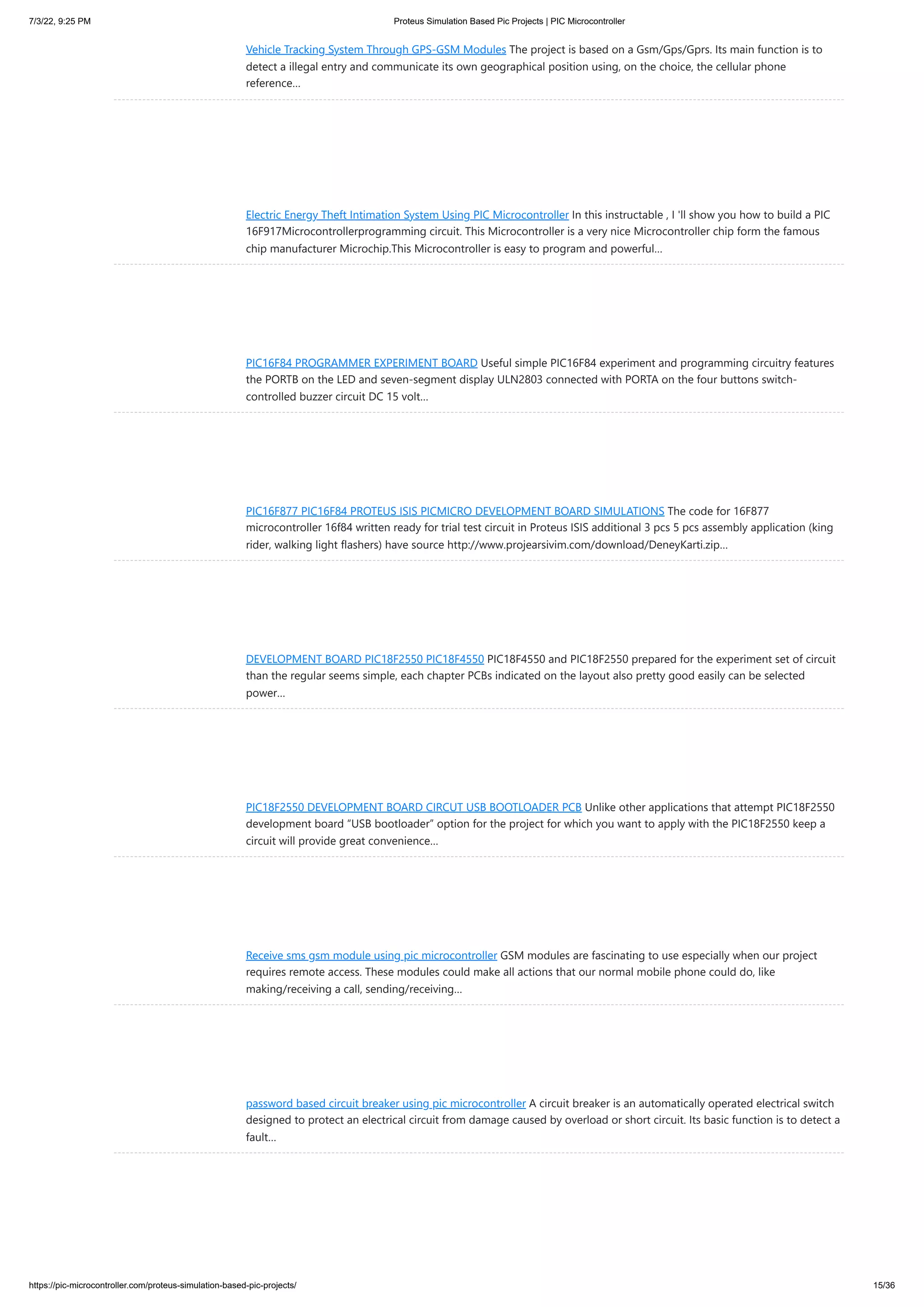 7/3/22, 9:25 PM Proteus Simulation Based Pic Projects | PIC Microcontroller https://pic-microcontroller.com/proteus-simulation-based-pic-projects/ 15/36 Vehicle Tracking System Through GPS-GSM Modules The project is based on a Gsm/Gps/Gprs. Its main function is to detect a illegal entry and communicate its own geographical position using, on the choice, the cellular phone reference… Electric Energy Theft Intimation System Using PIC Microcontroller In this instructable , I 'll show you how to build a PIC 16F917Microcontrollerprogramming circuit. This Microcontroller is a very nice Microcontroller chip form the famous chip manufacturer Microchip.This Microcontroller is easy to program and powerful… PIC16F84 PROGRAMMER EXPERIMENT BOARD Useful simple PIC16F84 experiment and programming circuitry features the PORTB on the LED and seven-segment display ULN2803 connected with PORTA on the four buttons switch- controlled buzzer circuit DC 15 volt… PIC16F877 PIC16F84 PROTEUS ISIS PICMICRO DEVELOPMENT BOARD SIMULATIONS The code for 16F877 microcontroller 16f84 written ready for trial test circuit in Proteus ISIS additional 3 pcs 5 pcs assembly application (king rider, walking light flashers) have source http://www.projearsivim.com/download/DeneyKarti.zip… DEVELOPMENT BOARD PIC18F2550 PIC18F4550 PIC18F4550 and PIC18F2550 prepared for the experiment set of circuit than the regular seems simple, each chapter PCBs indicated on the layout also pretty good easily can be selected power… PIC18F2550 DEVELOPMENT BOARD CIRCUT USB BOOTLOADER PCB Unlike other applications that attempt PIC18F2550 development board “USB bootloader” option for the project for which you want to apply with the PIC18F2550 keep a circuit will provide great convenience… Receive sms gsm module using pic microcontroller GSM modules are fascinating to use especially when our project requires remote access. These modules could make all actions that our normal mobile phone could do, like making/receiving a call, sending/receiving… password based circuit breaker using pic microcontroller A circuit breaker is an automatically operated electrical switch designed to protect an electrical circuit from damage caused by overload or short circuit. Its basic function is to detect a fault… 