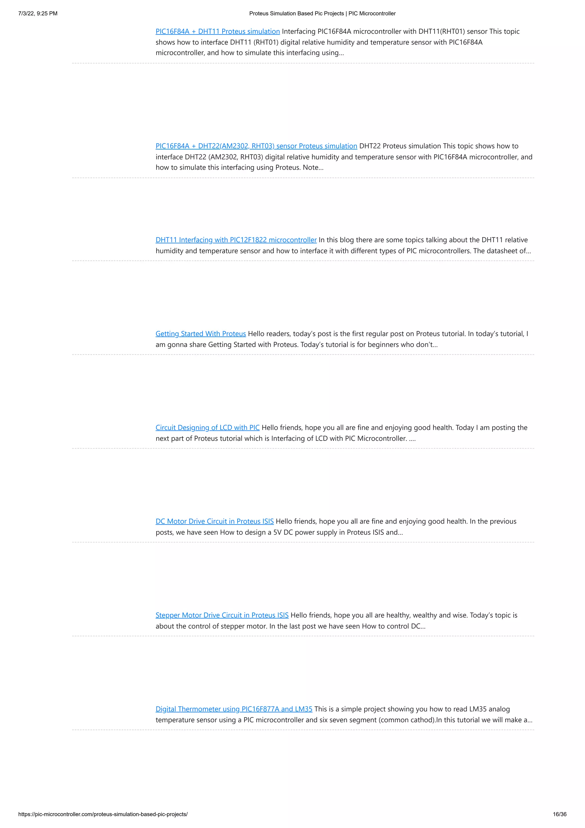 7/3/22, 9:25 PM Proteus Simulation Based Pic Projects | PIC Microcontroller https://pic-microcontroller.com/proteus-simulation-based-pic-projects/ 16/36 PIC16F84A + DHT11 Proteus simulation Interfacing PIC16F84A microcontroller with DHT11(RHT01) sensor This topic shows how to interface DHT11 (RHT01) digital relative humidity and temperature sensor with PIC16F84A microcontroller, and how to simulate this interfacing using… PIC16F84A + DHT22(AM2302, RHT03) sensor Proteus simulation DHT22 Proteus simulation This topic shows how to interface DHT22 (AM2302, RHT03) digital relative humidity and temperature sensor with PIC16F84A microcontroller, and how to simulate this interfacing using Proteus. Note… DHT11 Interfacing with PIC12F1822 microcontroller In this blog there are some topics talking about the DHT11 relative humidity and temperature sensor and how to interface it with different types of PIC microcontrollers. The datasheet of… Getting Started With Proteus Hello readers, today’s post is the first regular post on Proteus tutorial. In today’s tutorial, I am gonna share Getting Started with Proteus. Today’s tutorial is for beginners who don’t… Circuit Designing of LCD with PIC Hello friends, hope you all are fine and enjoying good health. Today I am posting the next part of Proteus tutorial which is Interfacing of LCD with PIC Microcontroller. .… DC Motor Drive Circuit in Proteus ISIS Hello friends, hope you all are fine and enjoying good health. In the previous posts, we have seen How to design a 5V DC power supply in Proteus ISIS and… Stepper Motor Drive Circuit in Proteus ISIS Hello friends, hope you all are healthy, wealthy and wise. Today’s topic is about the control of stepper motor. In the last post we have seen How to control DC… Digital Thermometer using PIC16F877A and LM35 This is a simple project showing you how to read LM35 analog temperature sensor using a PIC microcontroller and six seven segment (common cathod).In this tutorial we will make a… 