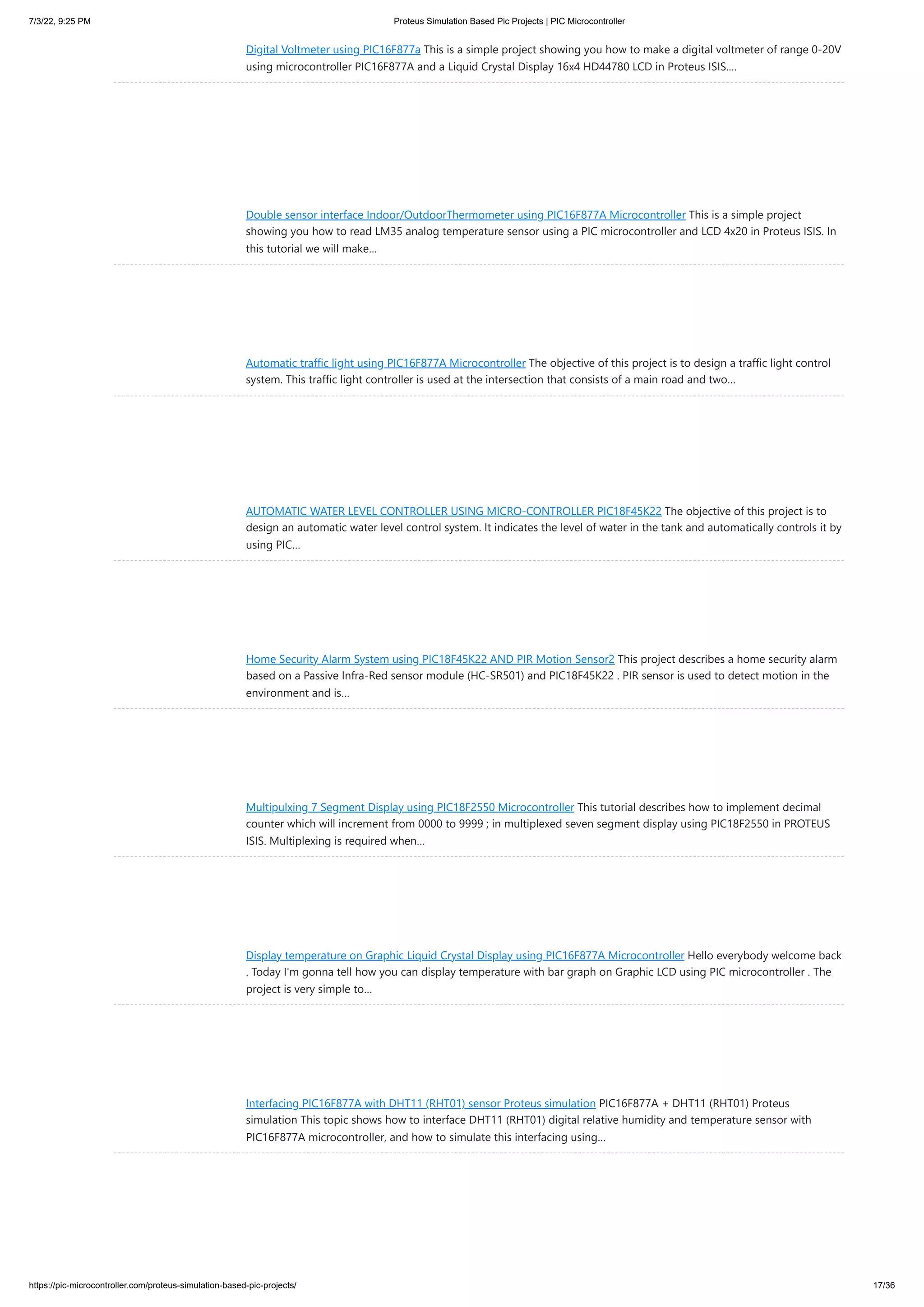 7/3/22, 9:25 PM Proteus Simulation Based Pic Projects | PIC Microcontroller https://pic-microcontroller.com/proteus-simulation-based-pic-projects/ 17/36 Digital Voltmeter using PIC16F877a This is a simple project showing you how to make a digital voltmeter of range 0-20V using microcontroller PIC16F877A and a Liquid Crystal Display 16x4 HD44780 LCD in Proteus ISIS.… Double sensor interface Indoor/OutdoorThermometer using PIC16F877A Microcontroller This is a simple project showing you how to read LM35 analog temperature sensor using a PIC microcontroller and LCD 4x20 in Proteus ISIS. In this tutorial we will make… Automatic traffic light using PIC16F877A Microcontroller The objective of this project is to design a traffic light control system. This traffic light controller is used at the intersection that consists of a main road and two… AUTOMATIC WATER LEVEL CONTROLLER USING MICRO-CONTROLLER PIC18F45K22 The objective of this project is to design an automatic water level control system. It indicates the level of water in the tank and automatically controls it by using PIC… Home Security Alarm System using PIC18F45K22 AND PIR Motion Sensor2 This project describes a home security alarm based on a Passive Infra-Red sensor module (HC-SR501) and PIC18F45K22 . PIR sensor is used to detect motion in the environment and is… Multipulxing 7 Segment Display using PIC18F2550 Microcontroller This tutorial describes how to implement decimal counter which will increment from 0000 to 9999 ; in multiplexed seven segment display using PIC18F2550 in PROTEUS ISIS. Multiplexing is required when… Display temperature on Graphic Liquid Crystal Display using PIC16F877A Microcontroller Hello everybody welcome back . Today I'm gonna tell how you can display temperature with bar graph on Graphic LCD using PIC microcontroller . The project is very simple to… Interfacing PIC16F877A with DHT11 (RHT01) sensor Proteus simulation PIC16F877A + DHT11 (RHT01) Proteus simulation This topic shows how to interface DHT11 (RHT01) digital relative humidity and temperature sensor with PIC16F877A microcontroller, and how to simulate this interfacing using… 