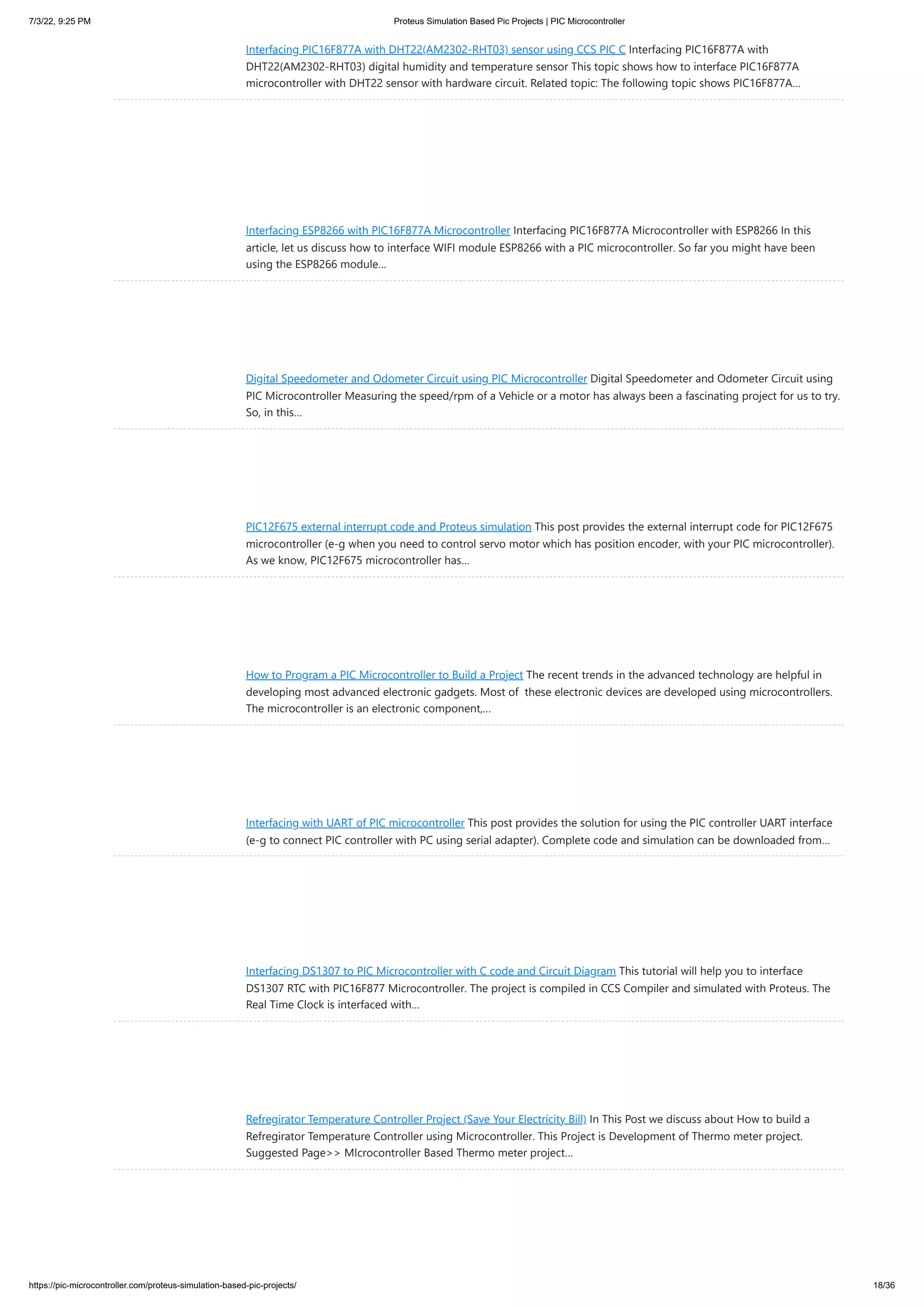 7/3/22, 9:25 PM Proteus Simulation Based Pic Projects | PIC Microcontroller https://pic-microcontroller.com/proteus-simulation-based-pic-projects/ 18/36 Interfacing PIC16F877A with DHT22(AM2302-RHT03) sensor using CCS PIC C Interfacing PIC16F877A with DHT22(AM2302-RHT03) digital humidity and temperature sensor This topic shows how to interface PIC16F877A microcontroller with DHT22 sensor with hardware circuit. Related topic: The following topic shows PIC16F877A… Interfacing ESP8266 with PIC16F877A Microcontroller Interfacing PIC16F877A Microcontroller with ESP8266 In this article, let us discuss how to interface WIFI module ESP8266 with a PIC microcontroller. So far you might have been using the ESP8266 module… Digital Speedometer and Odometer Circuit using PIC Microcontroller Digital Speedometer and Odometer Circuit using PIC Microcontroller Measuring the speed/rpm of a Vehicle or a motor has always been a fascinating project for us to try. So, in this… PIC12F675 external interrupt code and Proteus simulation This post provides the external interrupt code for PIC12F675 microcontroller (e-g when you need to control servo motor which has position encoder, with your PIC microcontroller). As we know, PIC12F675 microcontroller has… How to Program a PIC Microcontroller to Build a Project The recent trends in the advanced technology are helpful in developing most advanced electronic gadgets. Most of  these electronic devices are developed using microcontrollers. The microcontroller is an electronic component,… Interfacing with UART of PIC microcontroller This post provides the solution for using the PIC controller UART interface (e-g to connect PIC controller with PC using serial adapter). Complete code and simulation can be downloaded from… Interfacing DS1307 to PIC Microcontroller with C code and Circuit Diagram This tutorial will help you to interface DS1307 RTC with PIC16F877 Microcontroller. The project is compiled in CCS Compiler and simulated with Proteus. The Real Time Clock is interfaced with… Refregirator Temperature Controller Project (Save Your Electricity Bill) In This Post we discuss about How to build a Refregirator Temperature Controller using Microcontroller. This Project is Development of Thermo meter project. Suggested Page>> MIcrocontroller Based Thermo meter project… 