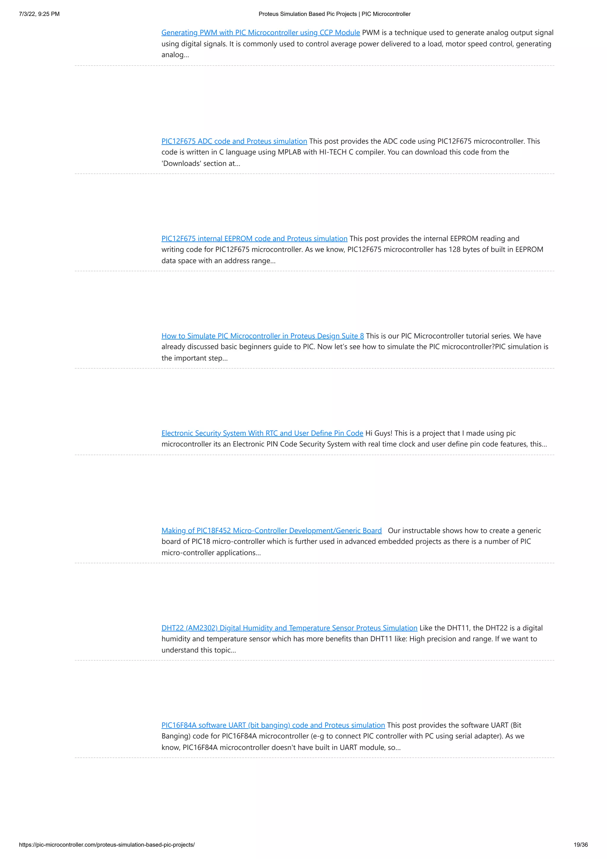 7/3/22, 9:25 PM Proteus Simulation Based Pic Projects | PIC Microcontroller https://pic-microcontroller.com/proteus-simulation-based-pic-projects/ 19/36 Generating PWM with PIC Microcontroller using CCP Module PWM is a technique used to generate analog output signal using digital signals. It is commonly used to control average power delivered to a load, motor speed control, generating analog… PIC12F675 ADC code and Proteus simulation This post provides the ADC code using PIC12F675 microcontroller. This code is written in C language using MPLAB with HI-TECH C compiler. You can download this code from the 'Downloads' section at… PIC12F675 internal EEPROM code and Proteus simulation This post provides the internal EEPROM reading and writing code for PIC12F675 microcontroller. As we know, PIC12F675 microcontroller has 128 bytes of built in EEPROM data space with an address range… How to Simulate PIC Microcontroller in Proteus Design Suite 8 This is our PIC Microcontroller tutorial series. We have already discussed basic beginners guide to PIC. Now let’s see how to simulate the PIC microcontroller?PIC simulation is the important step… Electronic Security System With RTC and User Define Pin Code Hi Guys! This is a project that I made using pic microcontroller its an Electronic PIN Code Security System with real time clock and user define pin code features, this… Making of PIC18F452 Micro-Controller Development/Generic Board   Our instructable shows how to create a generic board of PIC18 micro-controller which is further used in advanced embedded projects as there is a number of PIC micro-controller applications… DHT22 (AM2302) Digital Humidity and Temperature Sensor Proteus Simulation Like the DHT11, the DHT22 is a digital humidity and temperature sensor which has more benefits than DHT11 like: High precision and range. If we want to understand this topic… PIC16F84A software UART (bit banging) code and Proteus simulation This post provides the software UART (Bit Banging) code for PIC16F84A microcontroller (e-g to connect PIC controller with PC using serial adapter). As we know, PIC16F84A microcontroller doesn't have built in UART module, so… 