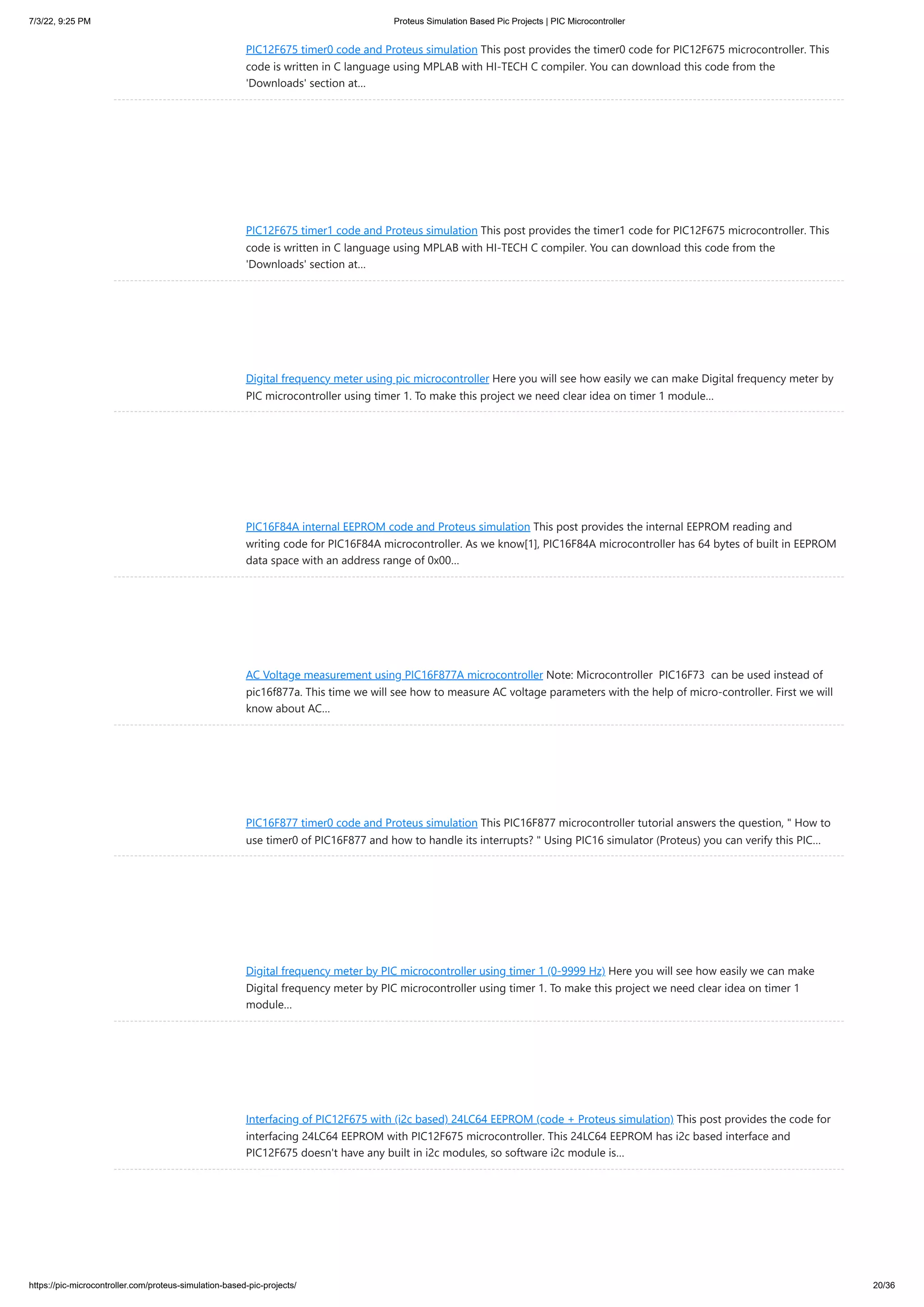 7/3/22, 9:25 PM Proteus Simulation Based Pic Projects | PIC Microcontroller https://pic-microcontroller.com/proteus-simulation-based-pic-projects/ 20/36 PIC12F675 timer0 code and Proteus simulation This post provides the timer0 code for PIC12F675 microcontroller. This code is written in C language using MPLAB with HI-TECH C compiler. You can download this code from the 'Downloads' section at… PIC12F675 timer1 code and Proteus simulation This post provides the timer1 code for PIC12F675 microcontroller. This code is written in C language using MPLAB with HI-TECH C compiler. You can download this code from the 'Downloads' section at… Digital frequency meter using pic microcontroller Here you will see how easily we can make Digital frequency meter by PIC microcontroller using timer 1. To make this project we need clear idea on timer 1 module… PIC16F84A internal EEPROM code and Proteus simulation This post provides the internal EEPROM reading and writing code for PIC16F84A microcontroller. As we know[1], PIC16F84A microcontroller has 64 bytes of built in EEPROM data space with an address range of 0x00… AC Voltage measurement using PIC16F877A microcontroller Note: Microcontroller  PIC16F73  can be used instead of pic16f877a. This time we will see how to measure AC voltage parameters with the help of micro-controller. First we will know about AC… PIC16F877 timer0 code and Proteus simulation This PIC16F877 microcontroller tutorial answers the question, " How to use timer0 of PIC16F877 and how to handle its interrupts? " Using PIC16 simulator (Proteus) you can verify this PIC… Digital frequency meter by PIC microcontroller using timer 1 (0-9999 Hz) Here you will see how easily we can make Digital frequency meter by PIC microcontroller using timer 1. To make this project we need clear idea on timer 1 module… Interfacing of PIC12F675 with (i2c based) 24LC64 EEPROM (code + Proteus simulation) This post provides the code for interfacing 24LC64 EEPROM with PIC12F675 microcontroller. This 24LC64 EEPROM has i2c based interface and PIC12F675 doesn't have any built in i2c modules, so software i2c module is… 