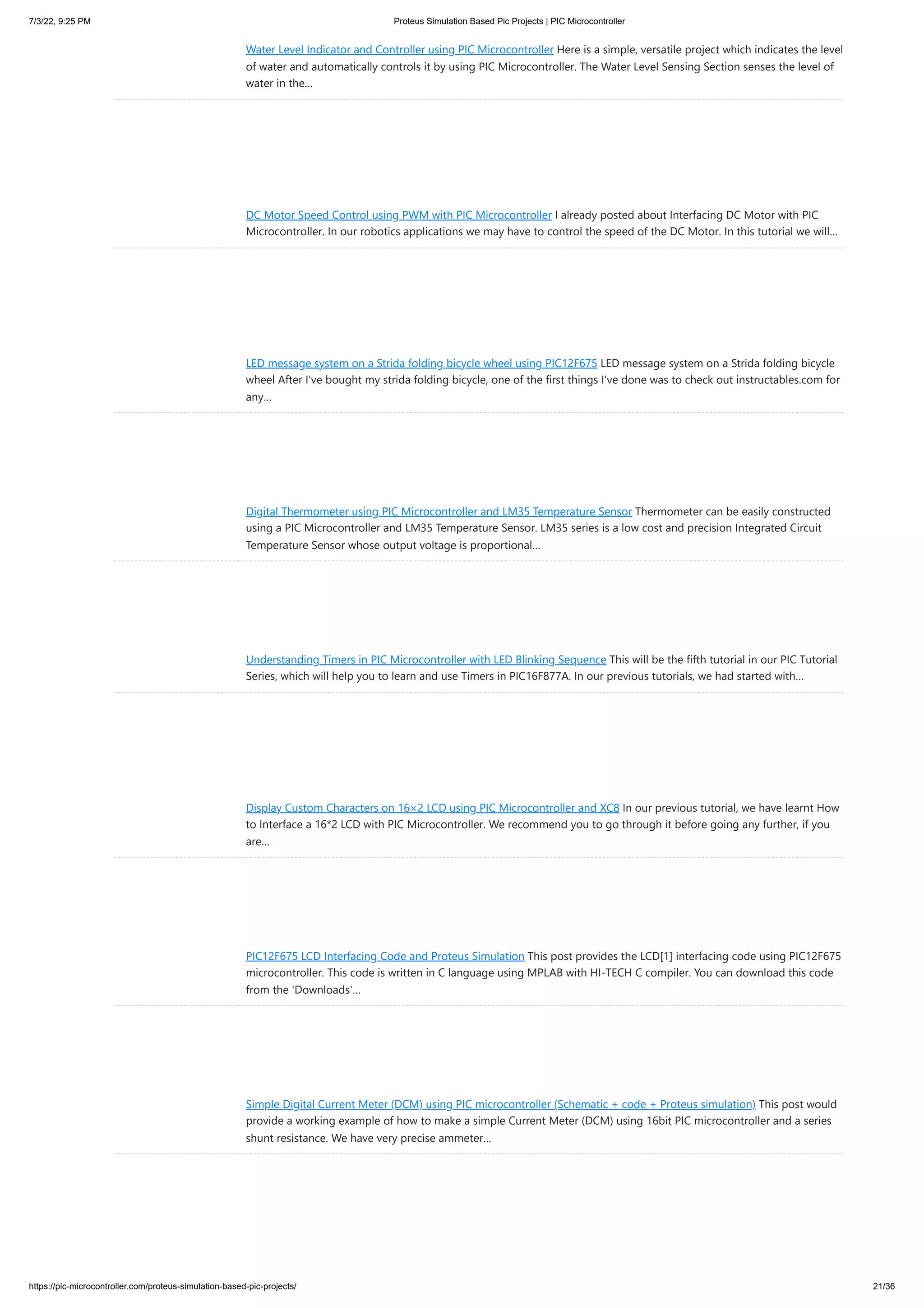 7/3/22, 9:25 PM Proteus Simulation Based Pic Projects | PIC Microcontroller https://pic-microcontroller.com/proteus-simulation-based-pic-projects/ 21/36 Water Level Indicator and Controller using PIC Microcontroller Here is a simple, versatile project which indicates the level of water and automatically controls it by using PIC Microcontroller. The Water Level Sensing Section senses the level of water in the… DC Motor Speed Control using PWM with PIC Microcontroller I already posted about Interfacing DC Motor with PIC Microcontroller. In our robotics applications we may have to control the speed of the DC Motor. In this tutorial we will… LED message system on a Strida folding bicycle wheel using PIC12F675 LED message system on a Strida folding bicycle wheel After I've bought my strida folding bicycle, one of the first things I've done was to check out instructables.com for any… Digital Thermometer using PIC Microcontroller and LM35 Temperature Sensor Thermometer can be easily constructed using a PIC Microcontroller and LM35 Temperature Sensor. LM35 series is a low cost and precision Integrated Circuit Temperature Sensor whose output voltage is proportional… Understanding Timers in PIC Microcontroller with LED Blinking Sequence This will be the fifth tutorial in our PIC Tutorial Series, which will help you to learn and use Timers in PIC16F877A. In our previous tutorials, we had started with… Display Custom Characters on 16×2 LCD using PIC Microcontroller and XC8 In our previous tutorial, we have learnt How to Interface a 16*2 LCD with PIC Microcontroller. We recommend you to go through it before going any further, if you are… PIC12F675 LCD Interfacing Code and Proteus Simulation This post provides the LCD[1] interfacing code using PIC12F675 microcontroller. This code is written in C language using MPLAB with HI-TECH C compiler. You can download this code from the 'Downloads'… Simple Digital Current Meter (DCM) using PIC microcontroller (Schematic + code + Proteus simulation) This post would provide a working example of how to make a simple Current Meter (DCM) using 16bit PIC microcontroller and a series shunt resistance. We have very precise ammeter… 
