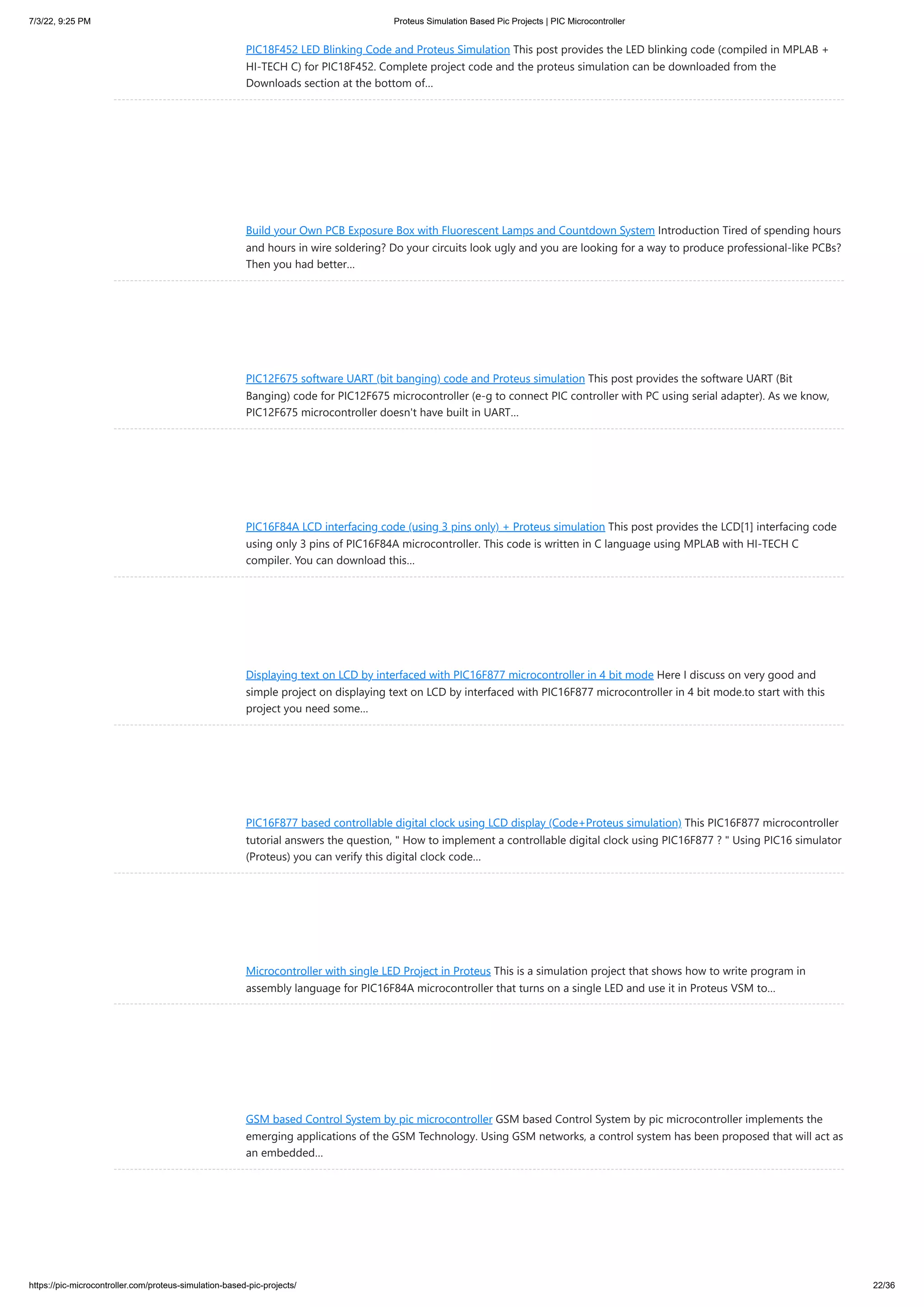 7/3/22, 9:25 PM Proteus Simulation Based Pic Projects | PIC Microcontroller https://pic-microcontroller.com/proteus-simulation-based-pic-projects/ 22/36 PIC18F452 LED Blinking Code and Proteus Simulation This post provides the LED blinking code (compiled in MPLAB + HI-TECH C) for PIC18F452. Complete project code and the proteus simulation can be downloaded from the Downloads section at the bottom of… Build your Own PCB Exposure Box with Fluorescent Lamps and Countdown System Introduction Tired of spending hours and hours in wire soldering? Do your circuits look ugly and you are looking for a way to produce professional-like PCBs? Then you had better… PIC12F675 software UART (bit banging) code and Proteus simulation This post provides the software UART (Bit Banging) code for PIC12F675 microcontroller (e-g to connect PIC controller with PC using serial adapter). As we know, PIC12F675 microcontroller doesn't have built in UART… PIC16F84A LCD interfacing code (using 3 pins only) + Proteus simulation This post provides the LCD[1] interfacing code using only 3 pins of PIC16F84A microcontroller. This code is written in C language using MPLAB with HI-TECH C compiler. You can download this… Displaying text on LCD by interfaced with PIC16F877 microcontroller in 4 bit mode Here I discuss on very good and simple project on displaying text on LCD by interfaced with PIC16F877 microcontroller in 4 bit mode.to start with this project you need some… PIC16F877 based controllable digital clock using LCD display (Code+Proteus simulation) This PIC16F877 microcontroller tutorial answers the question, " How to implement a controllable digital clock using PIC16F877 ? " Using PIC16 simulator (Proteus) you can verify this digital clock code… Microcontroller with single LED Project in Proteus This is a simulation project that shows how to write program in assembly language for PIC16F84A microcontroller that turns on a single LED and use it in Proteus VSM to… GSM based Control System by pic microcontroller GSM based Control System by pic microcontroller implements the emerging applications of the GSM Technology. Using GSM networks, a control system has been proposed that will act as an embedded… 