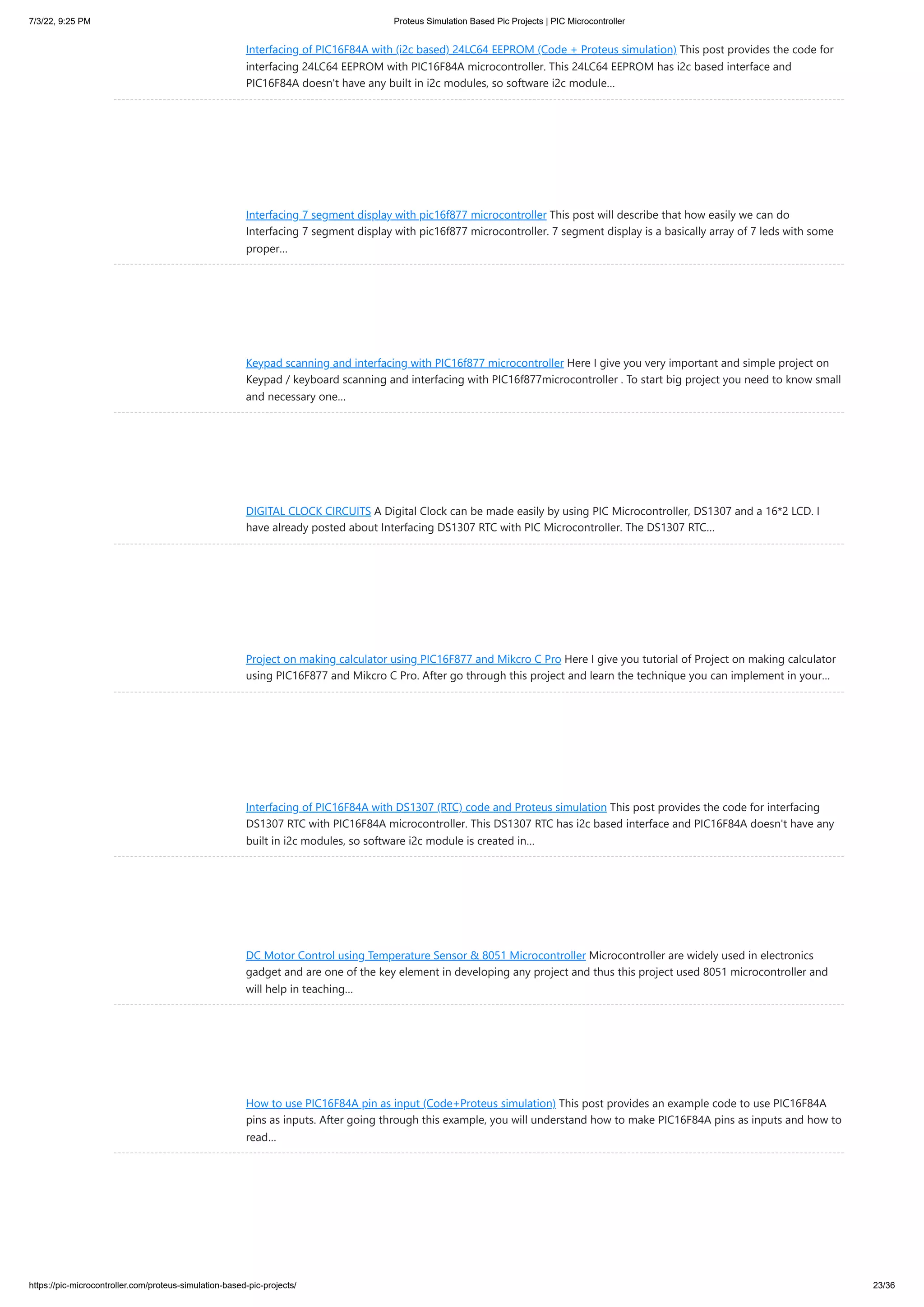 7/3/22, 9:25 PM Proteus Simulation Based Pic Projects | PIC Microcontroller https://pic-microcontroller.com/proteus-simulation-based-pic-projects/ 23/36 Interfacing of PIC16F84A with (i2c based) 24LC64 EEPROM (Code + Proteus simulation) This post provides the code for interfacing 24LC64 EEPROM with PIC16F84A microcontroller. This 24LC64 EEPROM has i2c based interface and PIC16F84A doesn't have any built in i2c modules, so software i2c module… Interfacing 7 segment display with pic16f877 microcontroller This post will describe that how easily we can do Interfacing 7 segment display with pic16f877 microcontroller. 7 segment display is a basically array of 7 leds with some proper… Keypad scanning and interfacing with PIC16f877 microcontroller Here I give you very important and simple project on Keypad / keyboard scanning and interfacing with PIC16f877microcontroller . To start big project you need to know small and necessary one… DIGITAL CLOCK CIRCUITS A Digital Clock can be made easily by using PIC Microcontroller, DS1307 and a 16*2 LCD. I have already posted about Interfacing DS1307 RTC with PIC Microcontroller. The DS1307 RTC… Project on making calculator using PIC16F877 and Mikcro C Pro Here I give you tutorial of Project on making calculator using PIC16F877 and Mikcro C Pro. After go through this project and learn the technique you can implement in your… Interfacing of PIC16F84A with DS1307 (RTC) code and Proteus simulation This post provides the code for interfacing DS1307 RTC with PIC16F84A microcontroller. This DS1307 RTC has i2c based interface and PIC16F84A doesn't have any built in i2c modules, so software i2c module is created in… DC Motor Control using Temperature Sensor & 8051 Microcontroller Microcontroller are widely used in electronics gadget and are one of the key element in developing any project and thus this project used 8051 microcontroller and will help in teaching… How to use PIC16F84A pin as input (Code+Proteus simulation) This post provides an example code to use PIC16F84A pins as inputs. After going through this example, you will understand how to make PIC16F84A pins as inputs and how to read… 