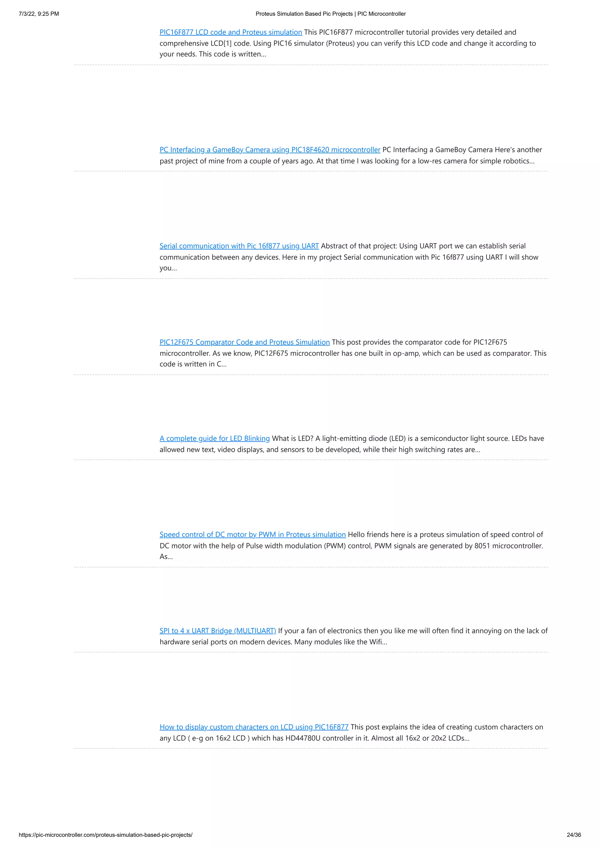 7/3/22, 9:25 PM Proteus Simulation Based Pic Projects | PIC Microcontroller https://pic-microcontroller.com/proteus-simulation-based-pic-projects/ 24/36 PIC16F877 LCD code and Proteus simulation This PIC16F877 microcontroller tutorial provides very detailed and comprehensive LCD[1] code. Using PIC16 simulator (Proteus) you can verify this LCD code and change it according to your needs. This code is written… PC Interfacing a GameBoy Camera using PIC18F4620 microcontroller PC Interfacing a GameBoy Camera Here's another past project of mine from a couple of years ago. At that time I was looking for a low-res camera for simple robotics… Serial communication with Pic 16f877 using UART Abstract of that project: Using UART port we can establish serial communication between any devices. Here in my project Serial communication with Pic 16f877 using UART I will show you… PIC12F675 Comparator Code and Proteus Simulation This post provides the comparator code for PIC12F675 microcontroller. As we know, PIC12F675 microcontroller has one built in op-amp, which can be used as comparator. This code is written in C… A complete guide for LED Blinking What is LED? A light-emitting diode (LED) is a semiconductor light source. LEDs have allowed new text, video displays, and sensors to be developed, while their high switching rates are… Speed control of DC motor by PWM in Proteus simulation Hello friends here is a proteus simulation of speed control of DC motor with the help of Pulse width modulation (PWM) control, PWM signals are generated by 8051 microcontroller. As… SPI to 4 x UART Bridge (MULTIUART) If your a fan of electronics then you like me will often find it annoying on the lack of hardware serial ports on modern devices. Many modules like the Wifi… How to display custom characters on LCD using PIC16F877 This post explains the idea of creating custom characters on any LCD ( e-g on 16x2 LCD ) which has HD44780U controller in it. Almost all 16x2 or 20x2 LCDs… 
