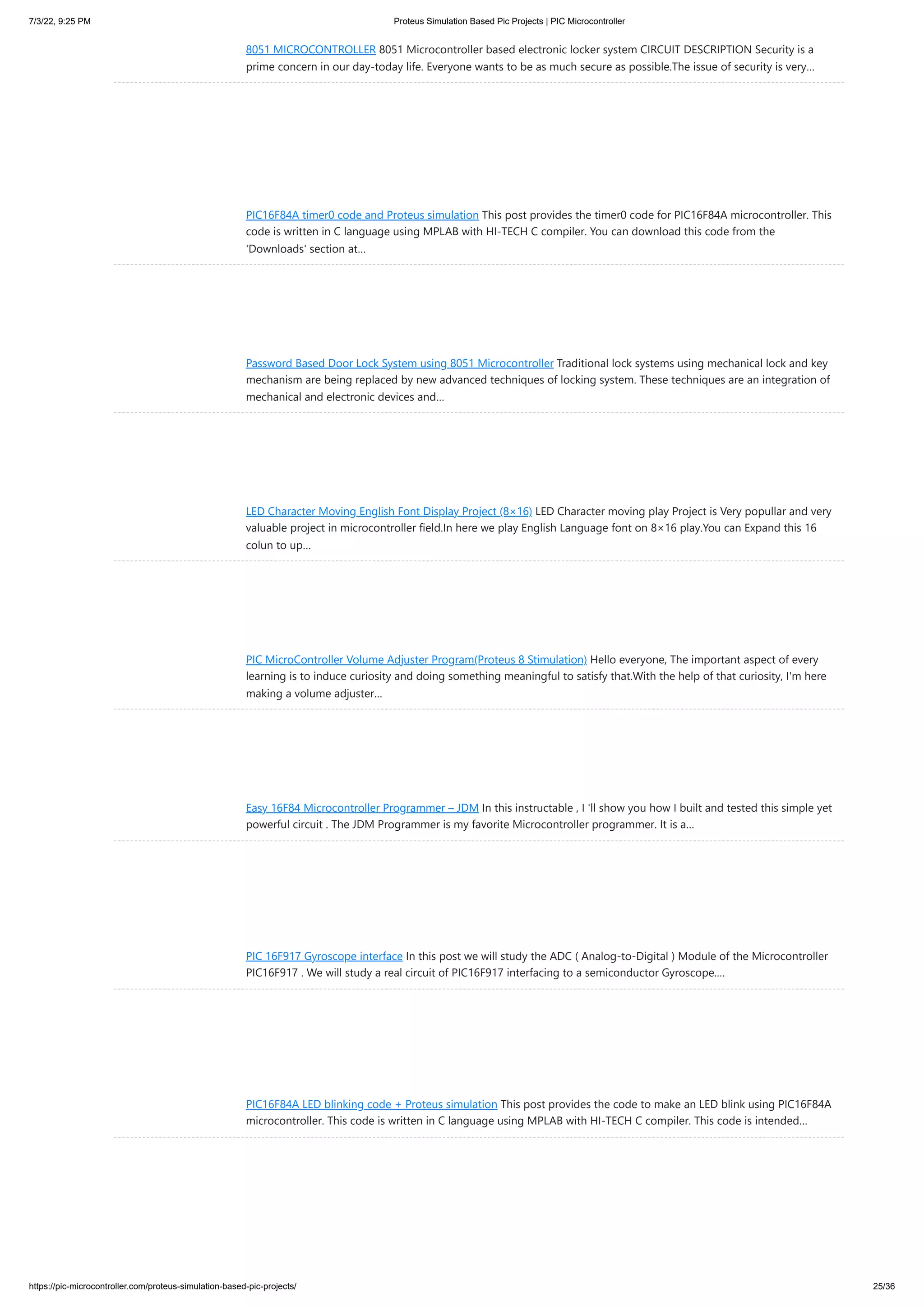 7/3/22, 9:25 PM Proteus Simulation Based Pic Projects | PIC Microcontroller https://pic-microcontroller.com/proteus-simulation-based-pic-projects/ 25/36 8051 MICROCONTROLLER 8051 Microcontroller based electronic locker system CIRCUIT DESCRIPTION Security is a prime concern in our day-today life. Everyone wants to be as much secure as possible.The issue of security is very… PIC16F84A timer0 code and Proteus simulation This post provides the timer0 code for PIC16F84A microcontroller. This code is written in C language using MPLAB with HI-TECH C compiler. You can download this code from the 'Downloads' section at… Password Based Door Lock System using 8051 Microcontroller Traditional lock systems using mechanical lock and key mechanism are being replaced by new advanced techniques of locking system. These techniques are an integration of mechanical and electronic devices and… LED Character Moving English Font Display Project (8×16) LED Character moving play Project is Very popullar and very valuable project in microcontroller field.In here we play English Language font on 8×16 play.You can Expand this 16 colun to up… PIC MicroController Volume Adjuster Program(Proteus 8 Stimulation) Hello everyone, The important aspect of every learning is to induce curiosity and doing something meaningful to satisfy that.With the help of that curiosity, I'm here making a volume adjuster… Easy 16F84 Microcontroller Programmer – JDM In this instructable , I 'll show you how I built and tested this simple yet powerful circuit . The JDM Programmer is my favorite Microcontroller programmer. It is a… PIC 16F917 Gyroscope interface In this post we will study the ADC ( Analog-to-Digital ) Module of the Microcontroller PIC16F917 . We will study a real circuit of PIC16F917 interfacing to a semiconductor Gyroscope.… PIC16F84A LED blinking code + Proteus simulation This post provides the code to make an LED blink using PIC16F84A microcontroller. This code is written in C language using MPLAB with HI-TECH C compiler. This code is intended… 