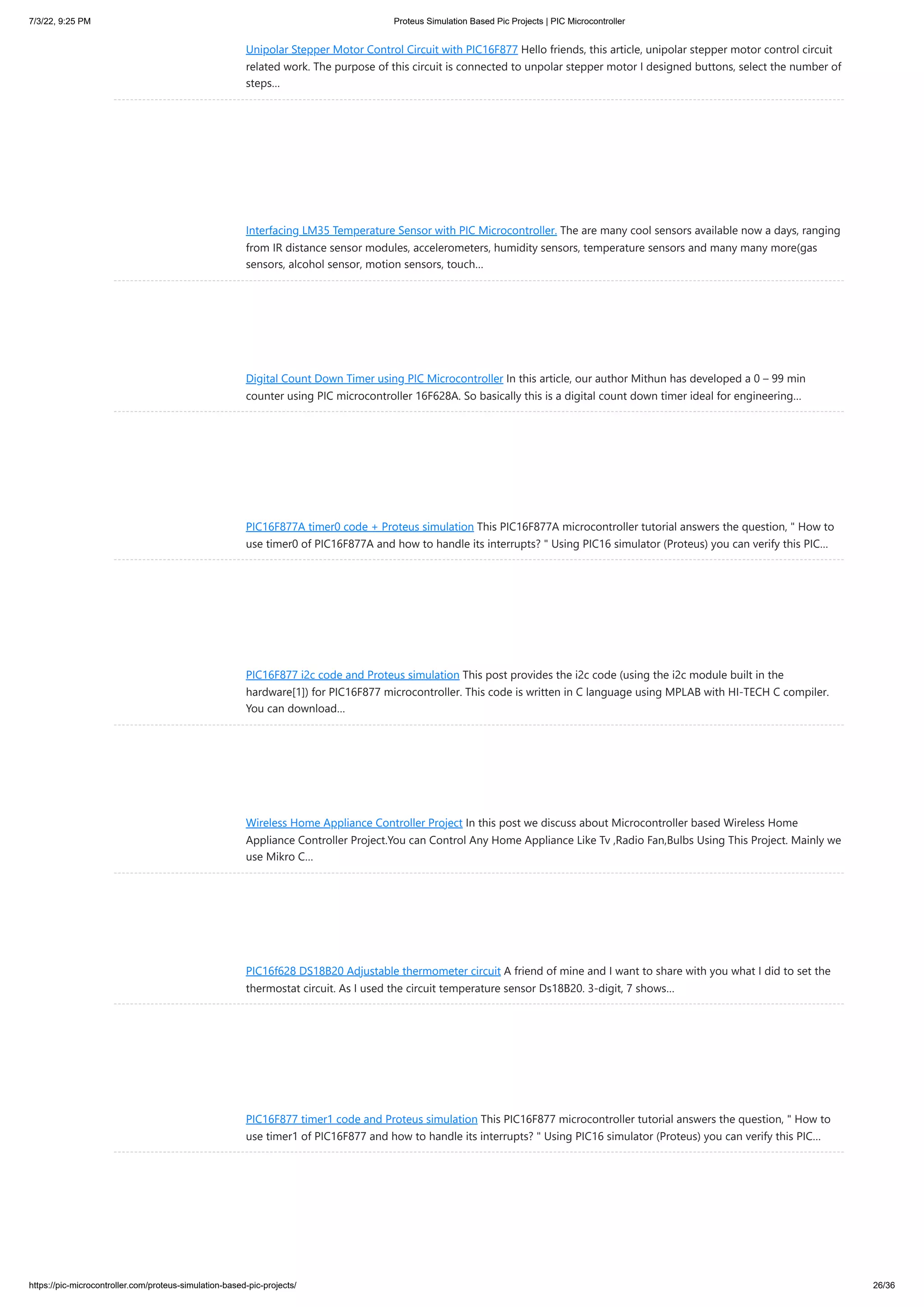 7/3/22, 9:25 PM Proteus Simulation Based Pic Projects | PIC Microcontroller https://pic-microcontroller.com/proteus-simulation-based-pic-projects/ 26/36 Unipolar Stepper Motor Control Circuit with PIC16F877 Hello friends, this article, unipolar stepper motor control circuit related work. The purpose of this circuit is connected to unpolar stepper motor I designed buttons, select the number of steps… Interfacing LM35 Temperature Sensor with PIC Microcontroller. The are many cool sensors available now a days, ranging from IR distance sensor modules, accelerometers, humidity sensors, temperature sensors and many many more(gas sensors, alcohol sensor, motion sensors, touch… Digital Count Down Timer using PIC Microcontroller In this article, our author Mithun has developed a 0 – 99 min counter using PIC microcontroller 16F628A. So basically this is a digital count down timer ideal for engineering… PIC16F877A timer0 code + Proteus simulation This PIC16F877A microcontroller tutorial answers the question, " How to use timer0 of PIC16F877A and how to handle its interrupts? " Using PIC16 simulator (Proteus) you can verify this PIC… PIC16F877 i2c code and Proteus simulation This post provides the i2c code (using the i2c module built in the hardware[1]) for PIC16F877 microcontroller. This code is written in C language using MPLAB with HI-TECH C compiler. You can download… Wireless Home Appliance Controller Project In this post we discuss about Microcontroller based Wireless Home Appliance Controller Project.You can Control Any Home Appliance Like Tv ,Radio Fan,Bulbs Using This Project. Mainly we use Mikro C… PIC16f628 DS18B20 Adjustable thermometer circuit A friend of mine and I want to share with you what I did to set the thermostat circuit. As I used the circuit temperature sensor Ds18B20. 3-digit, 7 shows… PIC16F877 timer1 code and Proteus simulation This PIC16F877 microcontroller tutorial answers the question, " How to use timer1 of PIC16F877 and how to handle its interrupts? " Using PIC16 simulator (Proteus) you can verify this PIC… 