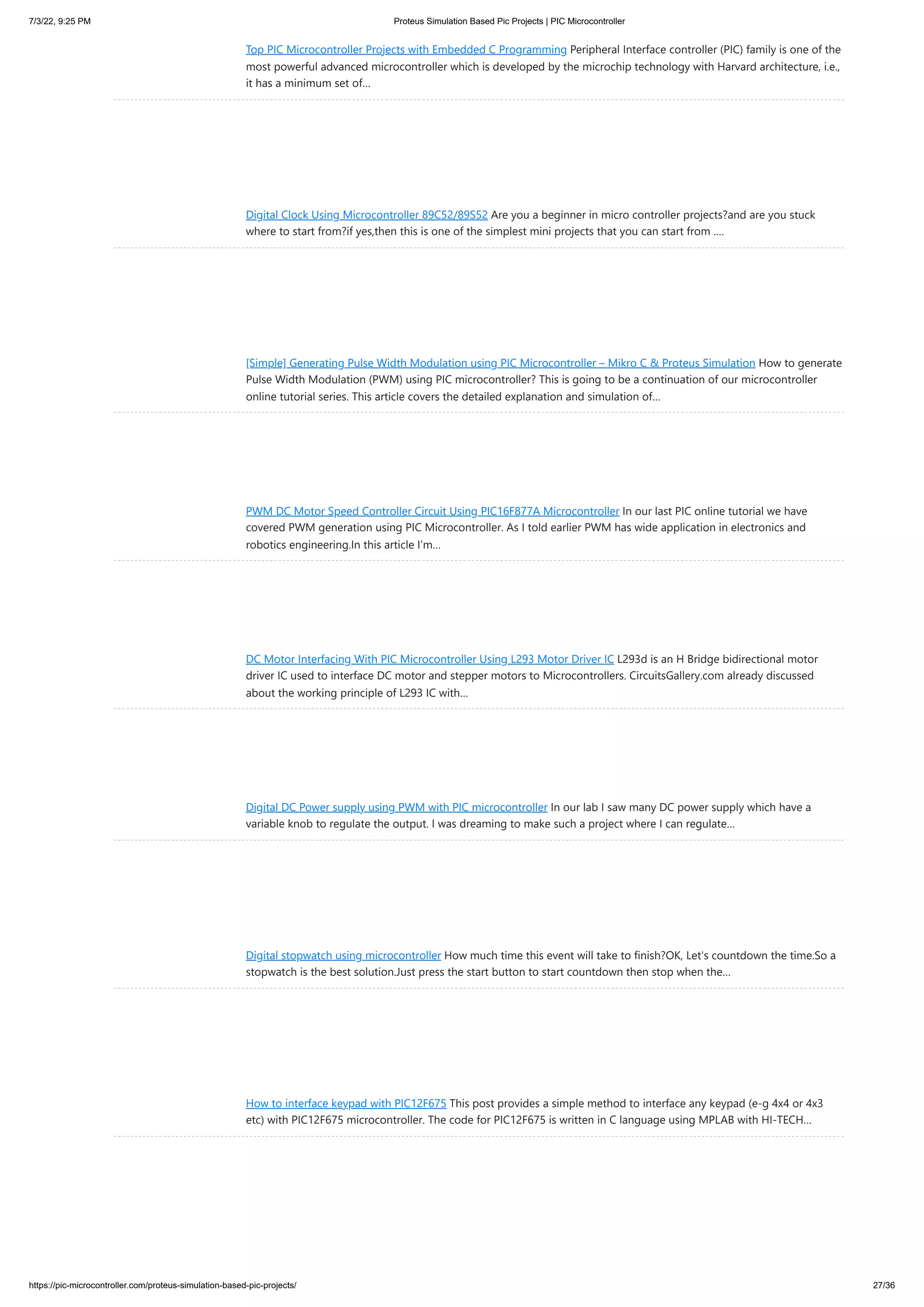 7/3/22, 9:25 PM Proteus Simulation Based Pic Projects | PIC Microcontroller https://pic-microcontroller.com/proteus-simulation-based-pic-projects/ 27/36 Top PIC Microcontroller Projects with Embedded C Programming Peripheral Interface controller (PIC) family is one of the most powerful advanced microcontroller which is developed by the microchip technology with Harvard architecture, i.e., it has a minimum set of… Digital Clock Using Microcontroller 89C52/89S52 Are you a beginner in micro controller projects?and are you stuck where to start from?if yes,then this is one of the simplest mini projects that you can start from .… [Simple] Generating Pulse Width Modulation using PIC Microcontroller – Mikro C & Proteus Simulation How to generate Pulse Width Modulation (PWM) using PIC microcontroller? This is going to be a continuation of our microcontroller online tutorial series. This article covers the detailed explanation and simulation of… PWM DC Motor Speed Controller Circuit Using PIC16F877A Microcontroller In our last PIC online tutorial we have covered PWM generation using PIC Microcontroller. As I told earlier PWM has wide application in electronics and robotics engineering.In this article I’m… DC Motor Interfacing With PIC Microcontroller Using L293 Motor Driver IC L293d is an H Bridge bidirectional motor driver IC used to interface DC motor and stepper motors to Microcontrollers. CircuitsGallery.com already discussed about the working principle of L293 IC with… Digital DC Power supply using PWM with PIC microcontroller In our lab I saw many DC power supply which have a variable knob to regulate the output. I was dreaming to make such a project where I can regulate… Digital stopwatch using microcontroller How much time this event will take to finish?OK, Let's countdown the time.So a stopwatch is the best solution.Just press the start button to start countdown then stop when the… How to interface keypad with PIC12F675 This post provides a simple method to interface any keypad (e-g 4x4 or 4x3 etc) with PIC12F675 microcontroller. The code for PIC12F675 is written in C language using MPLAB with HI-TECH… 