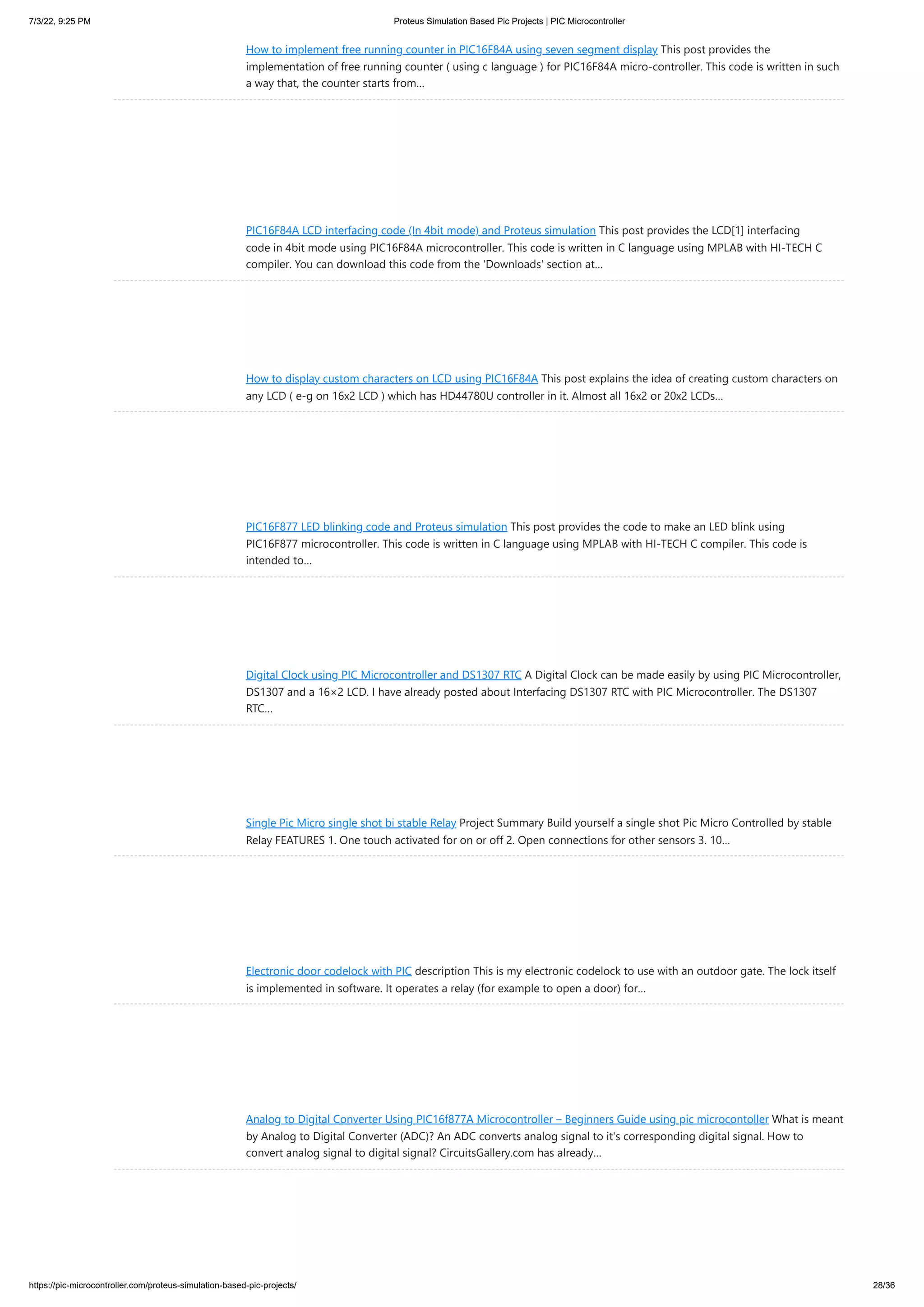 7/3/22, 9:25 PM Proteus Simulation Based Pic Projects | PIC Microcontroller https://pic-microcontroller.com/proteus-simulation-based-pic-projects/ 28/36 How to implement free running counter in PIC16F84A using seven segment display This post provides the implementation of free running counter ( using c language ) for PIC16F84A micro-controller. This code is written in such a way that, the counter starts from… PIC16F84A LCD interfacing code (In 4bit mode) and Proteus simulation This post provides the LCD[1] interfacing code in 4bit mode using PIC16F84A microcontroller. This code is written in C language using MPLAB with HI-TECH C compiler. You can download this code from the 'Downloads' section at… How to display custom characters on LCD using PIC16F84A This post explains the idea of creating custom characters on any LCD ( e-g on 16x2 LCD ) which has HD44780U controller in it. Almost all 16x2 or 20x2 LCDs… PIC16F877 LED blinking code and Proteus simulation This post provides the code to make an LED blink using PIC16F877 microcontroller. This code is written in C language using MPLAB with HI-TECH C compiler. This code is intended to… Digital Clock using PIC Microcontroller and DS1307 RTC A Digital Clock can be made easily by using PIC Microcontroller, DS1307 and a 16×2 LCD. I have already posted about Interfacing DS1307 RTC with PIC Microcontroller. The DS1307 RTC… Single Pic Micro single shot bi stable Relay Project Summary Build yourself a single shot Pic Micro Controlled by stable Relay FEATURES 1. One touch activated for on or off 2. Open connections for other sensors 3. 10… Electronic door codelock with PIC description This is my electronic codelock to use with an outdoor gate. The lock itself is implemented in software. It operates a relay (for example to open a door) for… Analog to Digital Converter Using PIC16f877A Microcontroller – Beginners Guide using pic microcontoller What is meant by Analog to Digital Converter (ADC)? An ADC converts analog signal to it's corresponding digital signal. How to convert analog signal to digital signal? CircuitsGallery.com has already… 