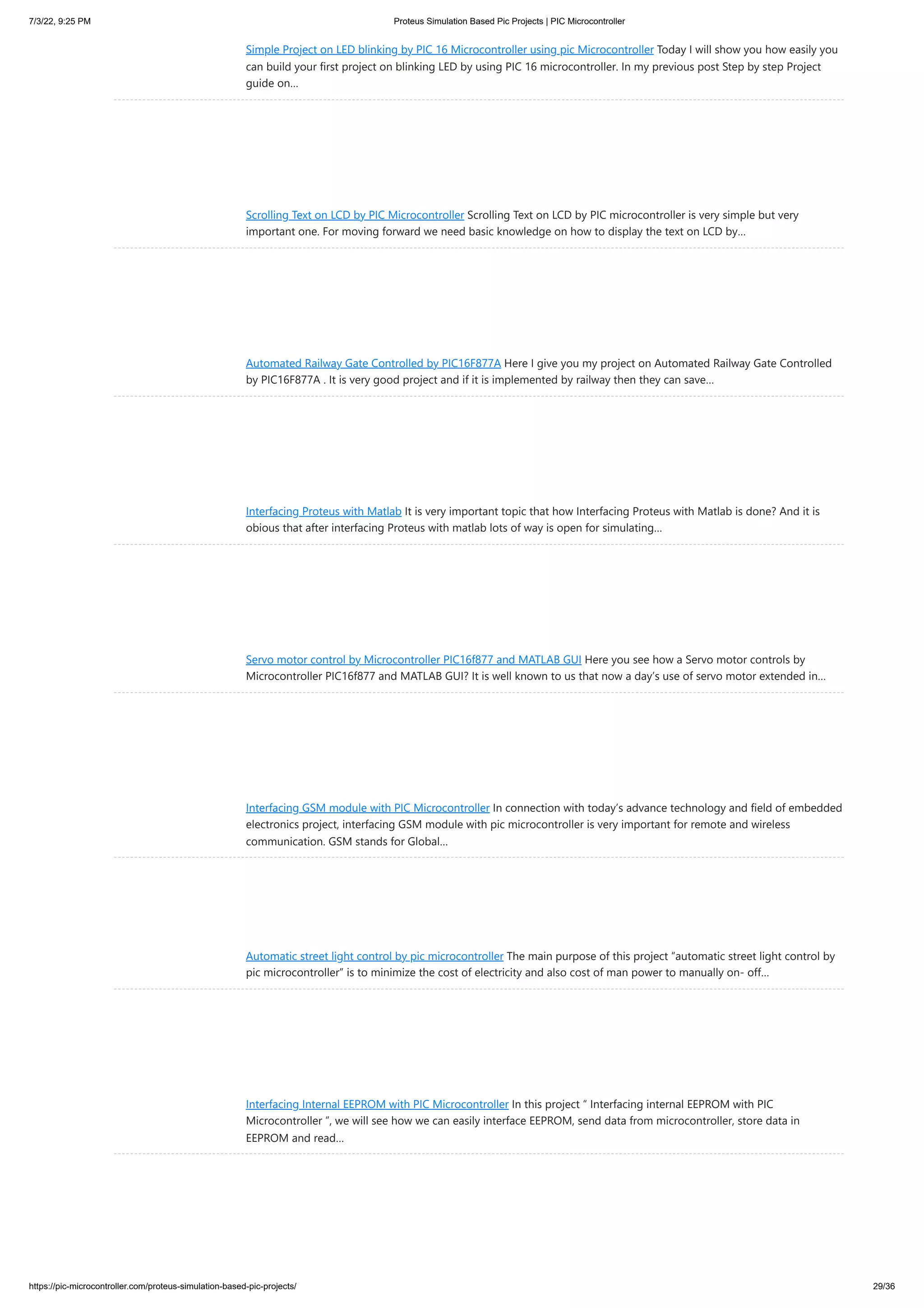 7/3/22, 9:25 PM Proteus Simulation Based Pic Projects | PIC Microcontroller https://pic-microcontroller.com/proteus-simulation-based-pic-projects/ 29/36 Simple Project on LED blinking by PIC 16 Microcontroller using pic Microcontroller Today I will show you how easily you can build your first project on blinking LED by using PIC 16 microcontroller. In my previous post Step by step Project guide on… Scrolling Text on LCD by PIC Microcontroller Scrolling Text on LCD by PIC microcontroller is very simple but very important one. For moving forward we need basic knowledge on how to display the text on LCD by… Automated Railway Gate Controlled by PIC16F877A Here I give you my project on Automated Railway Gate Controlled by PIC16F877A . It is very good project and if it is implemented by railway then they can save… Interfacing Proteus with Matlab It is very important topic that how Interfacing Proteus with Matlab is done? And it is obious that after interfacing Proteus with matlab lots of way is open for simulating… Servo motor control by Microcontroller PIC16f877 and MATLAB GUI Here you see how a Servo motor controls by Microcontroller PIC16f877 and MATLAB GUI? It is well known to us that now a day’s use of servo motor extended in… Interfacing GSM module with PIC Microcontroller In connection with today’s advance technology and field of embedded electronics project, interfacing GSM module with pic microcontroller is very important for remote and wireless communication. GSM stands for Global… Automatic street light control by pic microcontroller The main purpose of this project “automatic street light control by pic microcontroller” is to minimize the cost of electricity and also cost of man power to manually on- off… Interfacing Internal EEPROM with PIC Microcontroller In this project “ Interfacing internal EEPROM with PIC Microcontroller ”, we will see how we can easily interface EEPROM, send data from microcontroller, store data in EEPROM and read… 