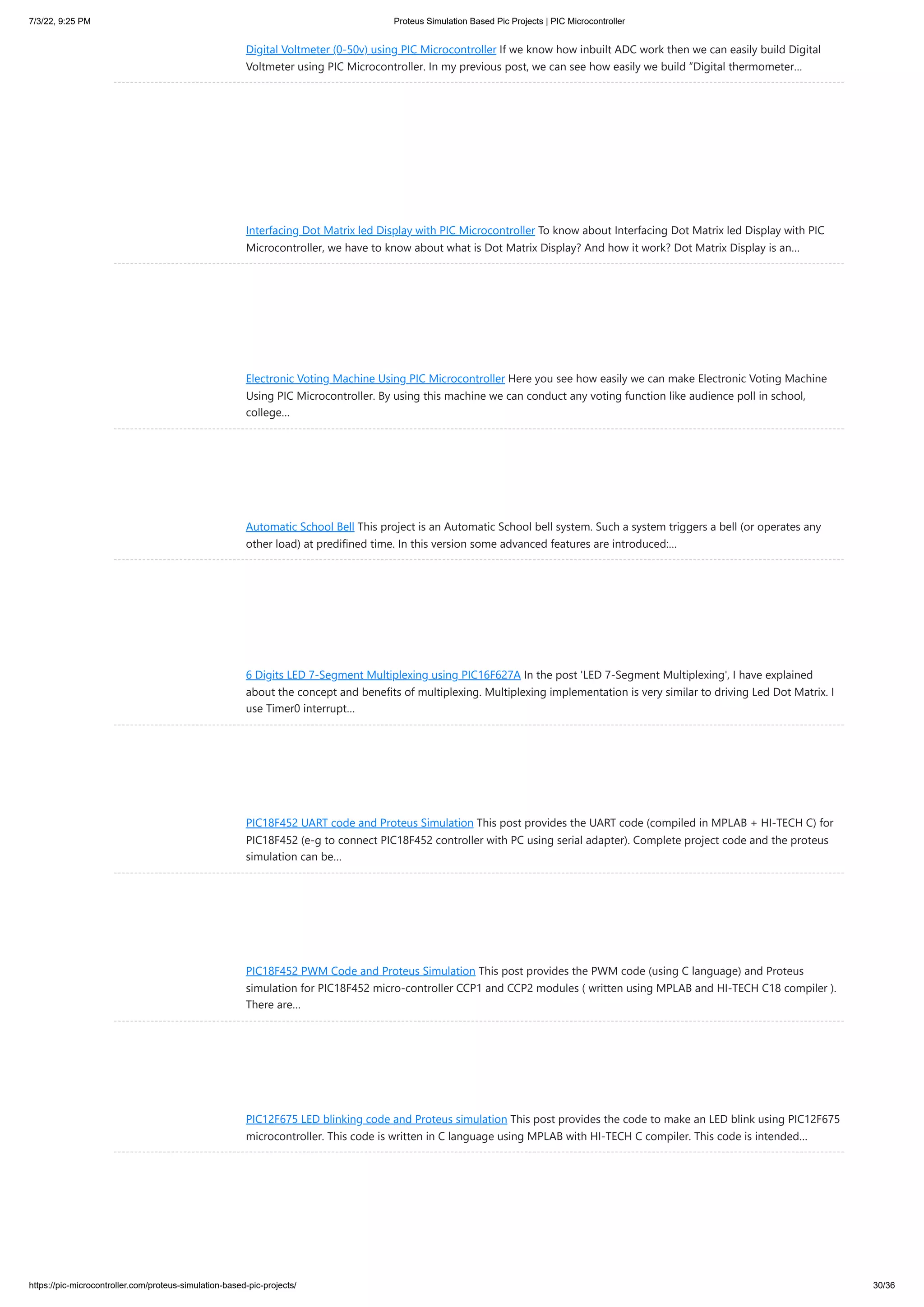 7/3/22, 9:25 PM Proteus Simulation Based Pic Projects | PIC Microcontroller https://pic-microcontroller.com/proteus-simulation-based-pic-projects/ 30/36 Digital Voltmeter (0-50v) using PIC Microcontroller If we know how inbuilt ADC work then we can easily build Digital Voltmeter using PIC Microcontroller. In my previous post, we can see how easily we build “Digital thermometer… Interfacing Dot Matrix led Display with PIC Microcontroller To know about Interfacing Dot Matrix led Display with PIC Microcontroller, we have to know about what is Dot Matrix Display? And how it work? Dot Matrix Display is an… Electronic Voting Machine Using PIC Microcontroller Here you see how easily we can make Electronic Voting Machine Using PIC Microcontroller. By using this machine we can conduct any voting function like audience poll in school, college… Automatic School Bell This project is an Automatic School bell system. Such a system triggers a bell (or operates any other load) at predifined time. In this version some advanced features are introduced:… 6 Digits LED 7-Segment Multiplexing using PIC16F627A In the post 'LED 7-Segment Multiplexing', I have explained about the concept and benefits of multiplexing. Multiplexing implementation is very similar to driving Led Dot Matrix. I use Timer0 interrupt… PIC18F452 UART code and Proteus Simulation This post provides the UART code (compiled in MPLAB + HI-TECH C) for PIC18F452 (e-g to connect PIC18F452 controller with PC using serial adapter). Complete project code and the proteus simulation can be… PIC18F452 PWM Code and Proteus Simulation This post provides the PWM code (using C language) and Proteus simulation for PIC18F452 micro-controller CCP1 and CCP2 modules ( written using MPLAB and HI-TECH C18 compiler ). There are… PIC12F675 LED blinking code and Proteus simulation This post provides the code to make an LED blink using PIC12F675 microcontroller. This code is written in C language using MPLAB with HI-TECH C compiler. This code is intended… 