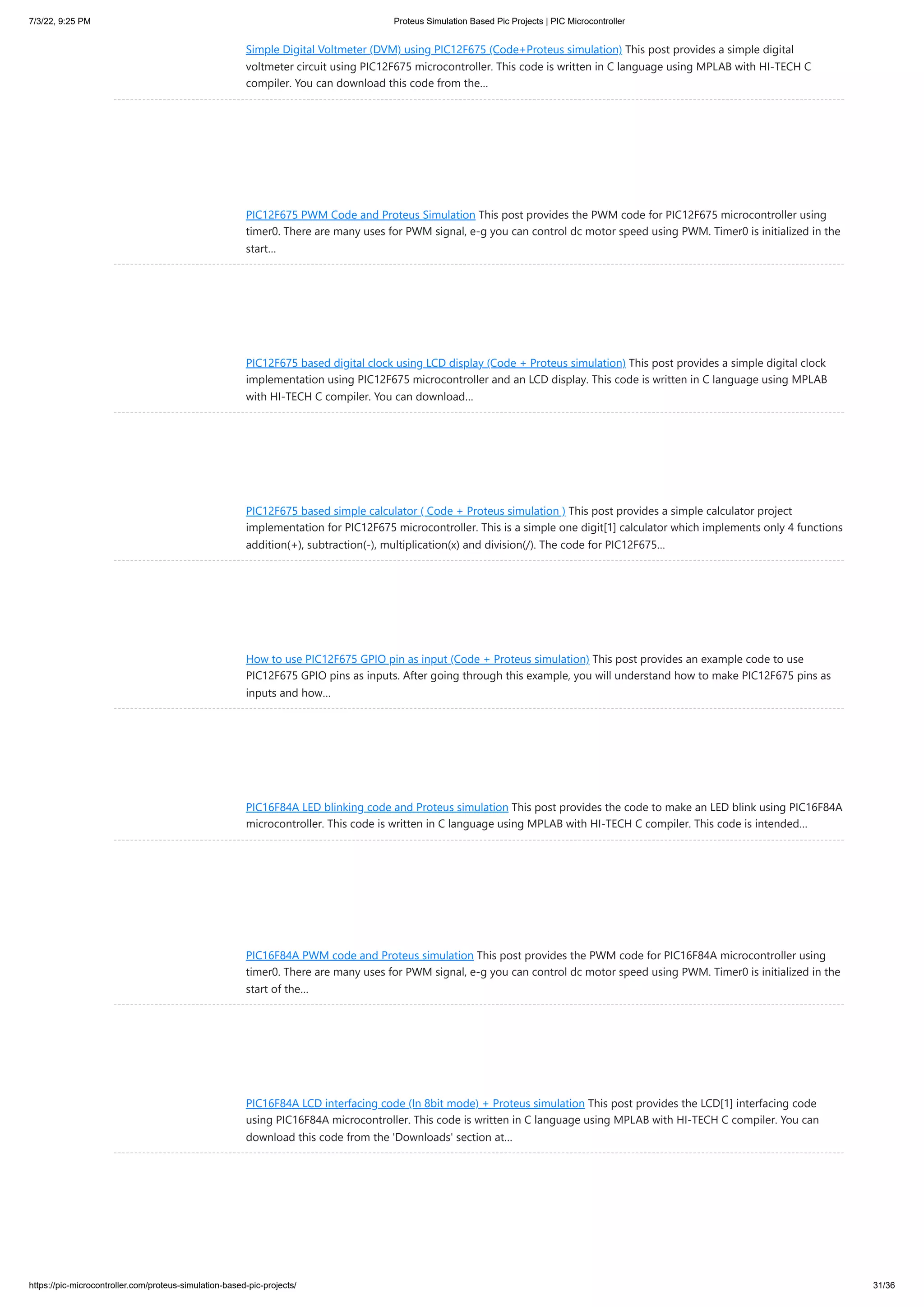 7/3/22, 9:25 PM Proteus Simulation Based Pic Projects | PIC Microcontroller https://pic-microcontroller.com/proteus-simulation-based-pic-projects/ 31/36 Simple Digital Voltmeter (DVM) using PIC12F675 (Code+Proteus simulation) This post provides a simple digital voltmeter circuit using PIC12F675 microcontroller. This code is written in C language using MPLAB with HI-TECH C compiler. You can download this code from the… PIC12F675 PWM Code and Proteus Simulation This post provides the PWM code for PIC12F675 microcontroller using timer0. There are many uses for PWM signal, e-g you can control dc motor speed using PWM. Timer0 is initialized in the start… PIC12F675 based digital clock using LCD display (Code + Proteus simulation) This post provides a simple digital clock implementation using PIC12F675 microcontroller and an LCD display. This code is written in C language using MPLAB with HI-TECH C compiler. You can download… PIC12F675 based simple calculator ( Code + Proteus simulation ) This post provides a simple calculator project implementation for PIC12F675 microcontroller. This is a simple one digit[1] calculator which implements only 4 functions addition(+), subtraction(-), multiplication(x) and division(/). The code for PIC12F675… How to use PIC12F675 GPIO pin as input (Code + Proteus simulation) This post provides an example code to use PIC12F675 GPIO pins as inputs. After going through this example, you will understand how to make PIC12F675 pins as inputs and how… PIC16F84A LED blinking code and Proteus simulation This post provides the code to make an LED blink using PIC16F84A microcontroller. This code is written in C language using MPLAB with HI-TECH C compiler. This code is intended… PIC16F84A PWM code and Proteus simulation This post provides the PWM code for PIC16F84A microcontroller using timer0. There are many uses for PWM signal, e-g you can control dc motor speed using PWM. Timer0 is initialized in the start of the… PIC16F84A LCD interfacing code (In 8bit mode) + Proteus simulation This post provides the LCD[1] interfacing code using PIC16F84A microcontroller. This code is written in C language using MPLAB with HI-TECH C compiler. You can download this code from the 'Downloads' section at… 