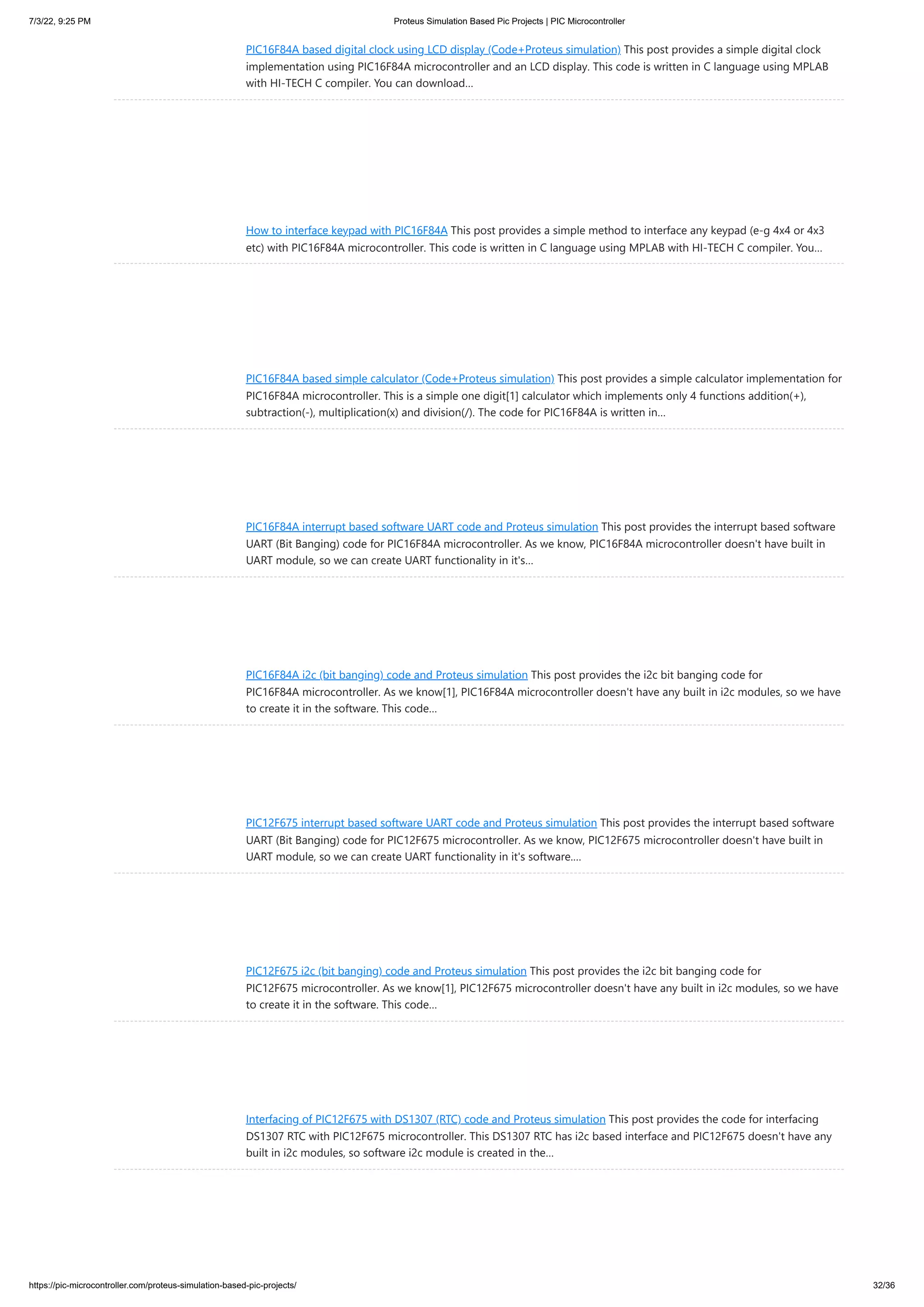 7/3/22, 9:25 PM Proteus Simulation Based Pic Projects | PIC Microcontroller https://pic-microcontroller.com/proteus-simulation-based-pic-projects/ 32/36 PIC16F84A based digital clock using LCD display (Code+Proteus simulation) This post provides a simple digital clock implementation using PIC16F84A microcontroller and an LCD display. This code is written in C language using MPLAB with HI-TECH C compiler. You can download… How to interface keypad with PIC16F84A This post provides a simple method to interface any keypad (e-g 4x4 or 4x3 etc) with PIC16F84A microcontroller. This code is written in C language using MPLAB with HI-TECH C compiler. You… PIC16F84A based simple calculator (Code+Proteus simulation) This post provides a simple calculator implementation for PIC16F84A microcontroller. This is a simple one digit[1] calculator which implements only 4 functions addition(+), subtraction(-), multiplication(x) and division(/). The code for PIC16F84A is written in… PIC16F84A interrupt based software UART code and Proteus simulation This post provides the interrupt based software UART (Bit Banging) code for PIC16F84A microcontroller. As we know, PIC16F84A microcontroller doesn't have built in UART module, so we can create UART functionality in it's… PIC16F84A i2c (bit banging) code and Proteus simulation This post provides the i2c bit banging code for PIC16F84A microcontroller. As we know[1], PIC16F84A microcontroller doesn't have any built in i2c modules, so we have to create it in the software. This code… PIC12F675 interrupt based software UART code and Proteus simulation This post provides the interrupt based software UART (Bit Banging) code for PIC12F675 microcontroller. As we know, PIC12F675 microcontroller doesn't have built in UART module, so we can create UART functionality in it's software.… PIC12F675 i2c (bit banging) code and Proteus simulation This post provides the i2c bit banging code for PIC12F675 microcontroller. As we know[1], PIC12F675 microcontroller doesn't have any built in i2c modules, so we have to create it in the software. This code… Interfacing of PIC12F675 with DS1307 (RTC) code and Proteus simulation This post provides the code for interfacing DS1307 RTC with PIC12F675 microcontroller. This DS1307 RTC has i2c based interface and PIC12F675 doesn't have any built in i2c modules, so software i2c module is created in the… 