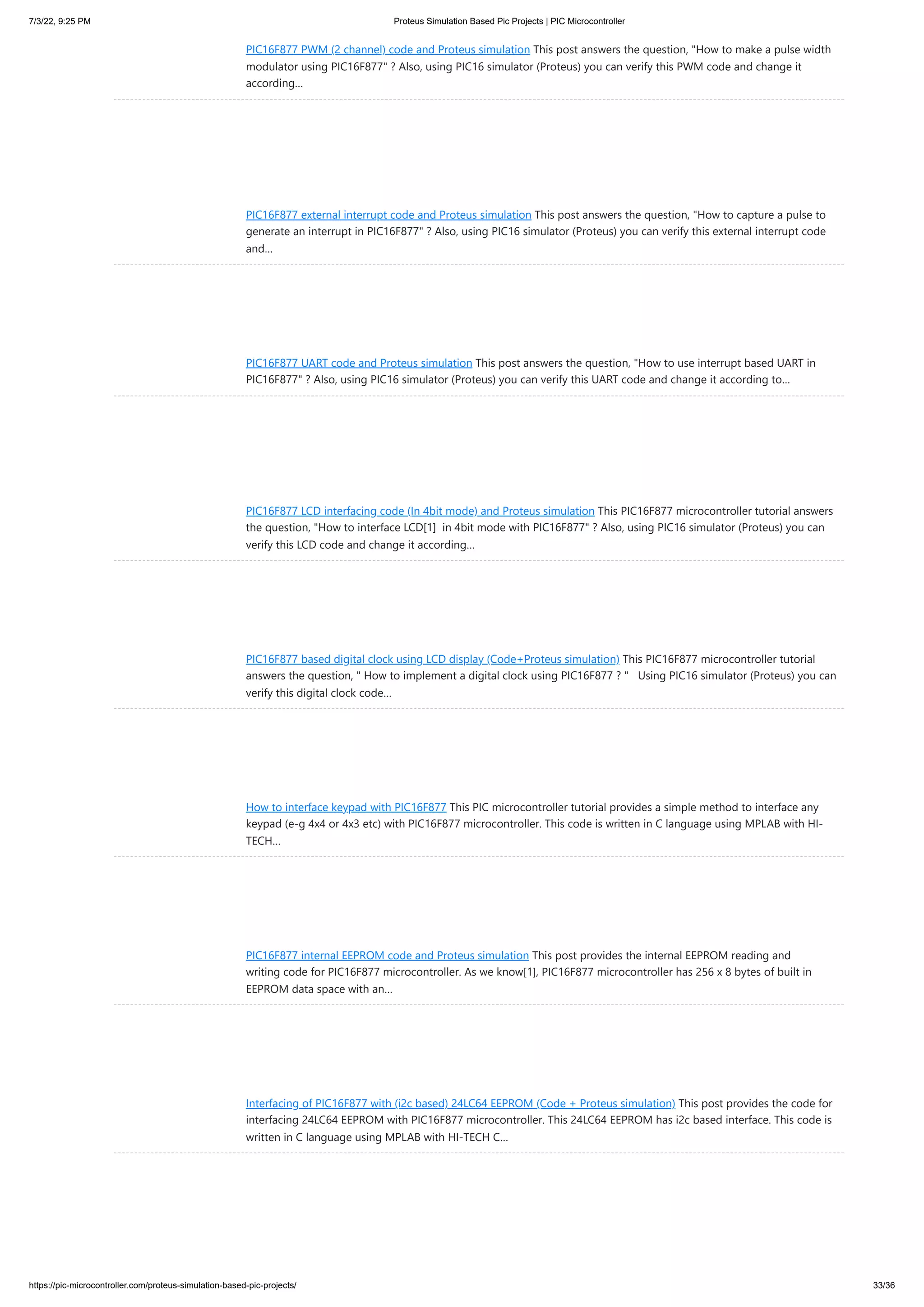 7/3/22, 9:25 PM Proteus Simulation Based Pic Projects | PIC Microcontroller https://pic-microcontroller.com/proteus-simulation-based-pic-projects/ 33/36 PIC16F877 PWM (2 channel) code and Proteus simulation This post answers the question, "How to make a pulse width modulator using PIC16F877" ? Also, using PIC16 simulator (Proteus) you can verify this PWM code and change it according… PIC16F877 external interrupt code and Proteus simulation This post answers the question, "How to capture a pulse to generate an interrupt in PIC16F877" ? Also, using PIC16 simulator (Proteus) you can verify this external interrupt code and… PIC16F877 UART code and Proteus simulation This post answers the question, "How to use interrupt based UART in PIC16F877" ? Also, using PIC16 simulator (Proteus) you can verify this UART code and change it according to… PIC16F877 LCD interfacing code (In 4bit mode) and Proteus simulation This PIC16F877 microcontroller tutorial answers the question, "How to interface LCD[1]  in 4bit mode with PIC16F877" ? Also, using PIC16 simulator (Proteus) you can verify this LCD code and change it according… PIC16F877 based digital clock using LCD display (Code+Proteus simulation) This PIC16F877 microcontroller tutorial answers the question, " How to implement a digital clock using PIC16F877 ? "   Using PIC16 simulator (Proteus) you can verify this digital clock code… How to interface keypad with PIC16F877 This PIC microcontroller tutorial provides a simple method to interface any keypad (e-g 4x4 or 4x3 etc) with PIC16F877 microcontroller. This code is written in C language using MPLAB with HI- TECH… PIC16F877 internal EEPROM code and Proteus simulation This post provides the internal EEPROM reading and writing code for PIC16F877 microcontroller. As we know[1], PIC16F877 microcontroller has 256 x 8 bytes of built in EEPROM data space with an… Interfacing of PIC16F877 with (i2c based) 24LC64 EEPROM (Code + Proteus simulation) This post provides the code for interfacing 24LC64 EEPROM with PIC16F877 microcontroller. This 24LC64 EEPROM has i2c based interface. This code is written in C language using MPLAB with HI-TECH C… 